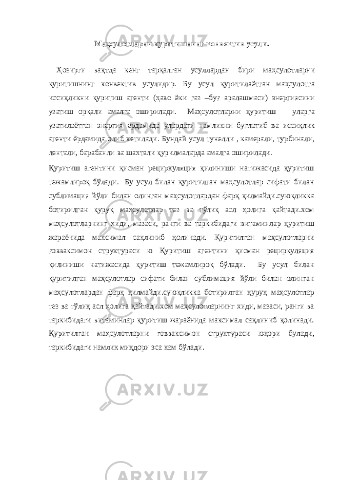 Маҳсулотларни қуритишнинг конвектив усули. Ҳозирги вақтда кенг тарқалган усуллардан бири маҳсулотларни қуритишнинг конвектив усулидир. Бу усул қуритилаётган маҳсулотга иссиқликни қуритиш агенти (ҳаво ёки газ –буғ аралашмаси) энергиясини узатиш орқали амалга оширилади. Маҳсулотларни қуритиш уларга узатилаётган энергия ёрдамида улардаги намликни буғлатиб ва иссиқлик агенти ёрдамида олиб кетилади. Бундай усул тунелли , камерали, турбинали, лентали, барабанли ва шахтали қурилмаларда амалга оширилади. Қуритиш агентини қисман рециркуляция қилиниши натижасида қуритиш тежамлироқ бўлади. Бу усул билан қуритилган маҳсулотлар сифати билан сублимация йўли билан олинган маҳсулотлардан фарқ қилмайди.суюқликка ботирилган қуруқ маҳсулотлар тез ва тўлиқ асл ҳолига қайтади.хом маҳсулотларнинг хиди, мазаси, ранги ва таркибидаги витаминлар қуритиш жараёнида максимал сақлиниб қолинади. Қуритилган маҳсулотларни ғовваксимон структураси ю Қуритиш агентини қисман рециркуляция қилиниши натижасида қуритиш тежамлироқ бўлади. Бу усул билан қуритилган маҳсулотлар сифати билан сублимация йўли билан олинган маҳсулотлардан фарқ қилмайди.суюқликка ботирилган қуруқ маҳсулотлар тез ва тўлиқ асл ҳолига қайтади.хом маҳсулотларнинг хиди, мазаси, ранги ва таркибидаги витаминлар қуритиш жараёнида максимал сақлиниб қолинади. Қуритилган маҳсулотларни ғовваксимон структураси юқори булади, таркибидаги намлик миқдори эса кам бўлади. 