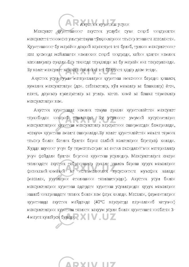 Акустик куритиш усули Махсулот қуритишнинг акустик услуби суви сиқиб чиқарилган махсулотга тинимсиз ультратовуш тўлқинларини таъсир этишига асосланган. Қуритишнинг бу жараёни даврий характерга эга булиб, тулкин махсулотнинг юза қисмида жойлашган намликни сиқиб чиқаради, кейин қолган намлик капиллярлар орқали бир текисда тарқалади ва бу жараён яна такрорланади. Бу холат махсулот керакли намликка эга бўлгунга қадар даом этади. Акустик усул турли материалларни қуритиш имконини беради: қишлоқ хужалик махсулотлари (дон. сабзавотлар, хўл мевалар ва бошкалар) ёгоч, пахта, доривор препаратлар ва утлар. когоз. кимё ва бошка тармоклар махсулотлари хам. Акустик куритишда намлик товуш оркали куритилаётган махсулот таркибидан чикариб ташланади. Бу усулнинг умумий хусусиятлари: махсулотларни куритиш махсулотлар хароратини оширмасдан бажарилади, «совук» куритиш амалга оширилади.Бу холат қ yp итилаётган мевага термик таъсир билан боглик булган барча салбий холатларни бартараф килади. Худди шунинг учун бу термотаъсирли ва енгил оксидлан\&#34;вчи материаллар учун фойдали булган биргина куритиш усулидир. Махсулотларга юкори тезликдаги акустик тебранишлар оркали ишлов бериш курук меваларни физикавий-кимёвий ва истеъмолчилик хусусиятига мувофик келади (масалан, уругларни етилишини тезлаштиради). Акустик усул билан махсулотларни куритиш одатдаги куритиш усулларидан курук меваларни ишлаб чикаришдаги тезлик билан хам фарк килади. Масалан, ферментларни куритишда акустик майдонда (40°С хароратда парчаланиб кетувчи) махсулотларни куритиш тезлиги вакуум усули билан куритишга нисбатан 3- 4 марта кулайрок булади. 