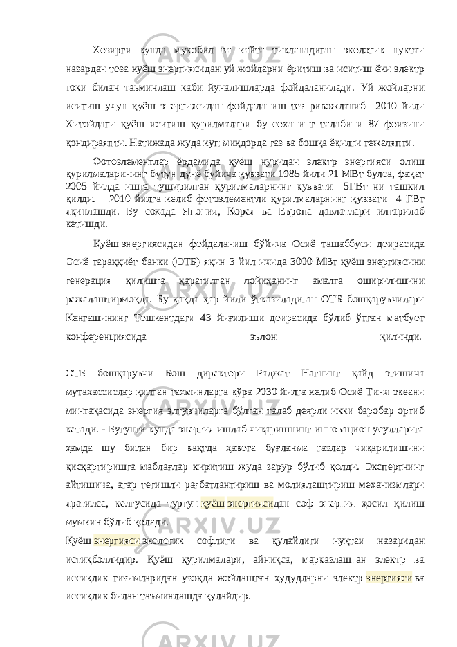 Хозирги кунда мукобил ва кайта тикланадиган экологик нуктаи назардан тоза к уёш энергиясидан уй жойларни ёритиш ва иситиш ёки электр токи билан таьминлаш каби йуналишларда фойдаланилади. Уй жойларни иситиш учун қуёш энергиясидан фойдаланиш тез ривожланиб 2010 йили Хитойдаги қуёш иситиш қурилмалари бу соханинг талабини 87 фоизини қондираяпти. Натижада жуда куп миқдорда газ ва бошқа ёқилги тежаляпти. Фотоэлементлар ёрдамида қуёш нуридан электр энергияси олиш қурилмаларининг бутун дунё буйича қуввати 1985 йили 21 МBт булса, фақат 2005 йилда ишга туширилган қурилмаларнинг куввати 5ГВт ни ташкил қилди. 2010 йилга келиб фотоэлементли қурилмаларнинг қуввати 4 ГBт яқинлашди. Бу сохада Япония, Корея ва Европа давлатлари илгaрилаб кетишди. Қуёш   энергиясидан фойдаланиш бўйича Осиё ташаббуси доирасида Осиё тараққиёт банки (ОТБ) яқин 3 йил ичида 3000 МВт   қуёш   энергиясини генерация қилишга қаратилган лойиҳанинг амалга оширилишини режалаштирмоқда. Бу ҳақда ҳар йили ўтказиладиган ОТБ бошқарувчилари Кенгашининг Тошкентдаги 43 йиғилиши доирасида бўлиб ўтган матбуот конференциясида эълон қилинди.   ОТБ бошқарувчи Бош директори Раджат Нагнинг қайд этишича мутахассислар қилган тахминларга кўра 2030 йилга келиб Осиё-Тинч океани минтақасида энергия элтувчиларга бўлган талаб деярли икки баробар ортиб кетади. - Бугунги кунда энергия ишлаб чиқаришнинг инновацион усулларига ҳамда шу билан бир вақтда ҳавога буғланма газлар чиқарилишини қисқартиришга маблағлар киритиш жуда зарур бўлиб қолди. Экспертнинг айтишича, агар тегишли рағбатлантириш ва молиялаштириш механизмлари яратилса, келгусида турғун   қуёш   энергияси дан соф энергия ҳосил қилиш мумкин бўлиб қолади. Қуёш   энергияси   экологик софлиги ва қулайлиги нуқтаи назаридан истиқболлидир. Қуёш қурилмалари, айниқса, марказлашган электр ва иссиқлик тизимларидан узоқда жойлашган ҳудудларни электр   энергияси   ва иссиқлик билан таъминлашда қулайдир. 