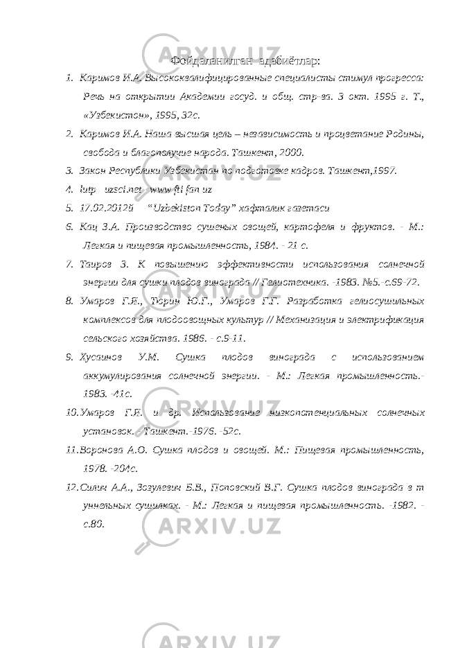 Фойдаланилган адабиётлар : 1. Каримов И.А. Высококвалифицированные специалисты стимул прогресса: Речь на открытии Академии госуд. и общ. стр-ва. 3 окт. 1995 г. Т., «Узбекистон», 1995, 32с. 2. Каримов И.А. Наша высшая цель – независимость и процветание Родины, свобода и благополучие народа. Ташкент, 2000. 3. Закон Республики Узбекистан по подготовке кадров. Ташкент,1997. 4. lutp uzsci.net www fti fan uz 5. 17.02.2012 й “Uzbekiston Today” хафталик газетаси 6. Кац З.А. Производство сушеных овощей, картофеля и фруктов. - М.: Легкая и пищевая промышленность, 1984. - 21 с. 7. Таиров 3. К повышению эффективности использования солнечной энергии для сушки плодов винограда // Гелиотехника. -1983. №5.-с.69-72. 8. Умаров Г.Я., Тюрин Ю.Г., Умаров Г.Г. Разработка гелиосушильных комплексов для плодоовощных культур // Механизация и электрификация сельского хозяйства. 1986. - с.9-11. 9. Хусаинов У.М. Сушка плодов винограда с использованием аккумулирования солнечной энергии. - М.: Легкая промышленность.- 1983. -41с. 10. Умаров Г.Я. и др. Использование низкопотенциальных солнечных установок. - Ташкент.-1976. -52с. 11. Воронова А.О. Сушка плодов и овощей. М.: Пищевая промышленность, 1978. -204с. 12. Силич А.А., Зозулевич Б.В., Поповский В.Г. Сушка плодов винограда в т уннельных сушилках. - М.: Легкая и пищевая промышленность. -1982. - с.80. 