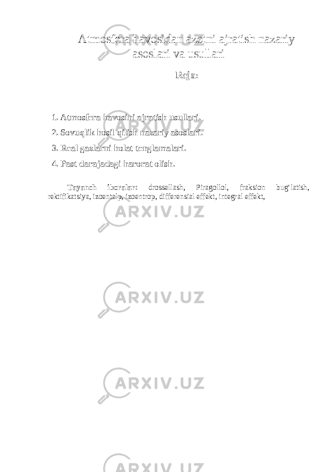 Atmosfera havosidan azotni ajratish nazariy asoslari va usullari Reja : 1. Atmosfera havosini ajratish usullari. 2. Sovuqlik hosil qilish nazariy asoslari. 3. Real gazlarni holat tenglamalari. 4. Past darajadagi harorat olish. Tayanch iboralar: drossellash, Piragollol, fraksion bug‘latish, rektifikatsiya, izoentalp, izoentrop, differensial effekt, integral effekt, 