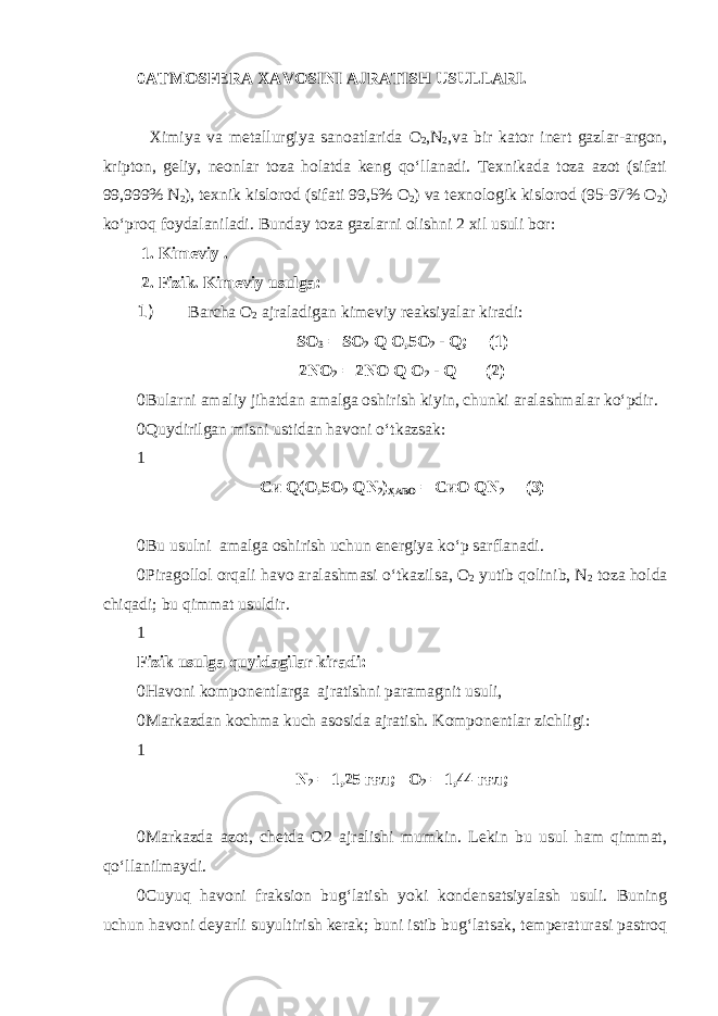 0 ATMOSFERA XAVOSINI AJRATISH USULLARI. Ximiya va metallurgiya sanoatlarida О 2 ,N 2 ,va bir kator inert gazlar-argon, kripton, geliy, neonlar toza holatda keng qo‘llanadi. Texnikada toza azot (sifati 99,999% N 2 ), texnik kislorod (sifati 99,5% О 2 ) va texnologik kislorod (95-97% О 2 ) ko‘proq foydalaniladi. Bunday toza gazlarni olishni 2 xil usuli bor: 1. Kimeviy . 2. Fizik. Kimeviy usulga: 1) Barcha О 2 ajraladigan kimeviy reaksiyalar kiradi: S О 3 = S О 2 Q О,5О 2 - Q ; (1) 2 N О 2 = 2 N О Q О 2 - Q (2) 0 Bularni amaliy jihatdan amalga oshirish kiyin, chunki aralashmalar ko‘pdir. 0 Quydirilgan misni ustidan havoni o‘tkazsak: 1 Си Q(О,5О 2 Q N 2 ) Ҳ АВО = СиО Q N 2 (3) 0 Bu usulni amalga oshirish uchun energiya ko‘p sarflanadi. 0 Piragollol orqali havo aralashmasi o‘tkazilsa, О 2 yutib qolinib, N 2 toza holda chiqadi; bu qimmat usuldir. 1 Fizik usulga quyidagilar kiradi: 0 Havoni komponentlarga ajratishni paramagnit usuli, 0 Markazdan kochma kuch asosida ajratish. Komponentlar zichligi: 1 N 2 = 1,25 гғл; О 2 = 1,44 гғл; 0 Markazda azot, chetda O2 ajralishi mumkin. Lekin bu usul ham qimmat, qo‘llanilmaydi. 0 Cuyuq havoni fraksion bug‘latish yoki kondensatsiyalash usuli. Buning uchun havoni deyarli suyultirish kerak; buni istib bug‘latsak, temperaturasi pastroq 