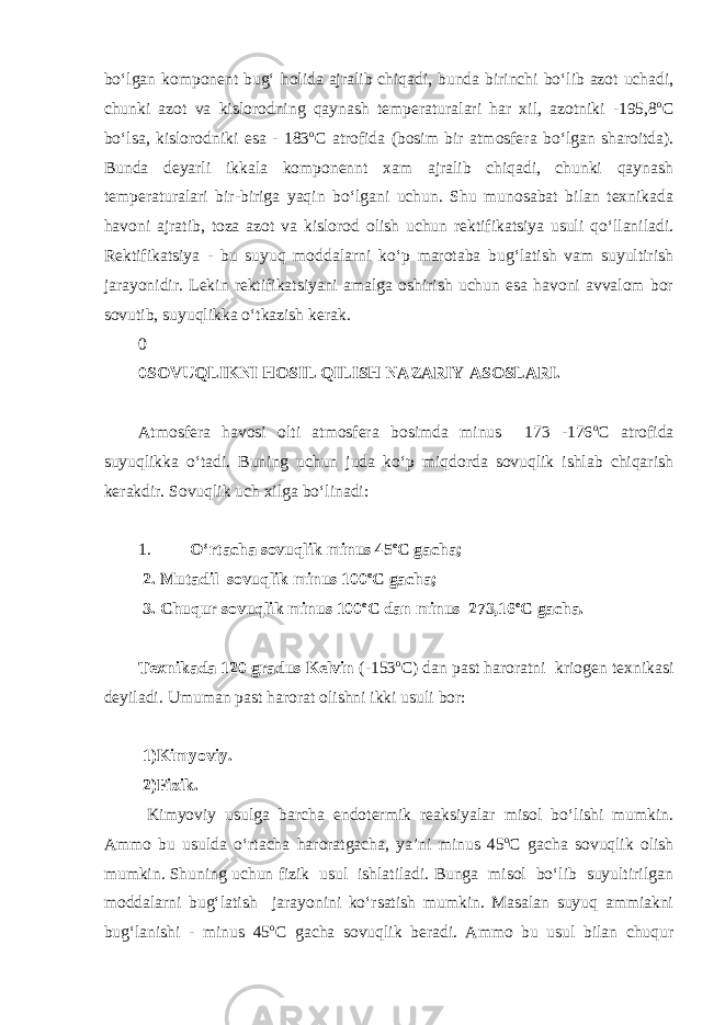 bo‘lgan komponent bug‘ holida ajralib chiqadi, bunda birinchi bo‘lib azot uchadi, chunki azot va kislorodning qaynash temperaturalari har xil, azotniki -195,8 о С bo‘lsa, kislorodniki esa - 183 о С atrofida (bosim bir atmosfera bo‘lgan sharoitda). Bunda deyarli ikkala komponennt xam ajralib chiqadi, chunki qaynash temperaturalari bir-biriga yaqin bo‘lgani uchun. Shu munosabat bilan texnikada havoni ajratib, toza azot va kislorod olish uchun rektifikatsiya usuli qo‘llaniladi. Rektifikatsiya - bu suyuq moddalarni ko‘p marotaba bug‘latish vam suyultirish jarayonidir. Lekin rektifikatsiyani amalga oshirish uchun esa havoni avvalom bor sovutib, suyuqlikka o‘tkazish kerak. 0 0 SOVUQLIKNI HOSIL QILISH NAZARIY ASOSLARI. Atmosfera havosi olti atmosfera bosimda minus 173 -176 о С atrofida suyuqlikka o‘tadi. Buning uchun juda ko‘p miqdorda sovuqlik ishlab chiqarish kerakdir. Sovuqlik uch xilga bo‘linadi: 1. O‘rtacha sovuqlik minus 45 о С gacha; 2. Mutadil sovuqlik minus 100 о С gacha; 3. Chuqur sovuqlik minus 100 о С dan minus 273,16 о С gacha. Texnikada 120 gradus Kelvin (-153 о С ) dan past haroratni kriogen texnikasi deyiladi. Umuman past harorat olishni ikki usuli bor: 1)Kimyoviy. 2)Fizik. Kimyoviy usulga barcha endotermik reaksiyalar misol bo‘lishi mumkin. Ammo bu usulda o‘rtacha haroratgacha, ya’ni minus 45 о С gacha sovuqlik olish mumkin. Shuning uchun fizik usul ishlatiladi. Bunga misol bo‘lib suyultirilgan moddalarni bug‘latish jarayonini ko‘rsatish mumkin. Masalan suyuq ammiakni bug‘lanishi - minus 45 о С gacha sovuqlik beradi. Ammo bu usul bilan chuqur 
