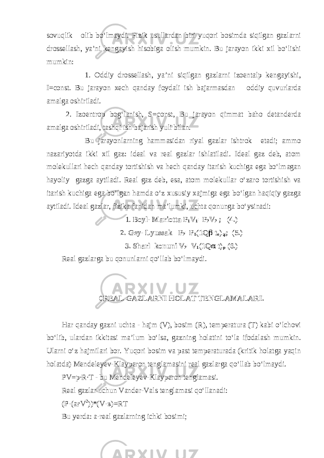 sovuqlik olib bo‘lmaydi. Fizik usullardan biri yuqori bosimda siqilgan gazlarni drossellash, ya’ni kengayish hisobiga olish mumkin. Bu jarayon ikki xil bo‘lishi mumkin: 1. Oddiy drossellash, ya’ni siqilgan gazlarni izoentalp kengayishi, I=const. Bu jarayon xech qanday foydali ish bajarmasdan oddiy quvurlarda amalga oshiriladi. 2. Izoentrop bog‘lanish, S=const, Bu jarayon qimmat baho detanderda amalga oshiriladi, tashqi ish bajarish yuli bilan. Bu jarayonlarning hammasidan riyal gazlar ishtrok etadi; ammo nazariyotda ikki xil gaz: ideal va real gazlar ishlatiladi. Ideal gaz deb, atom molekullari hech qanday tortishish va hech qanday itarish kuchiga ega bo‘lmagan hayoliy gazga aytiladi. Real gaz deb, esa, atom molekullar o‘zaro tortishish va itarish kuchiga ega bo‘lgan hamda o‘z xususiy xajmiga ega bo‘lgan haqiqiy gazga aytiladi. Ideal gazlar, fizika fanidan ma’lumki, uchta qonunga bo‘ysinadi: 1. Boyl- Mariotta Р 1 V 1 = Р 2 V 2 ; (4.) 2. Gey- Lyussak Р 2 = Р 1 (1Q  t o )  ; (5.) 3. Sharl konuni V 2 =V 1 (1Q  t) p (6.) Real gazlarga bu qonunlarni qo‘llab bo‘lmaydi. 0 REAL GAZLARNI HOLAT TENGLAMALARI. Har qanday gazni uchta - hajm (V), bosim (R), temperatura (T) kabi o‘lchovi bo‘lib, ulardan ikkitasi ma’lum bo‘lsa, gazning holatini to‘la ifodalash mumkin. Ularni o‘z hajmilari bor. Yuqori bosim va past temperaturada (kritik holatga yaqin holatda) Mendeleyev-Klayperon tenglamasini real gazlarga qo‘llab bo‘lmaydi. PV=p∙R∙T - bu Mendeleyev-Klayperon tenglamasi. Real gazlar uchun Vander-Vals tenglamasi qo‘llanadi: (P-(a ғ V 2 ))*(V- в )=RT Bu yerda: a-real gazlarning ichki bosimi; 