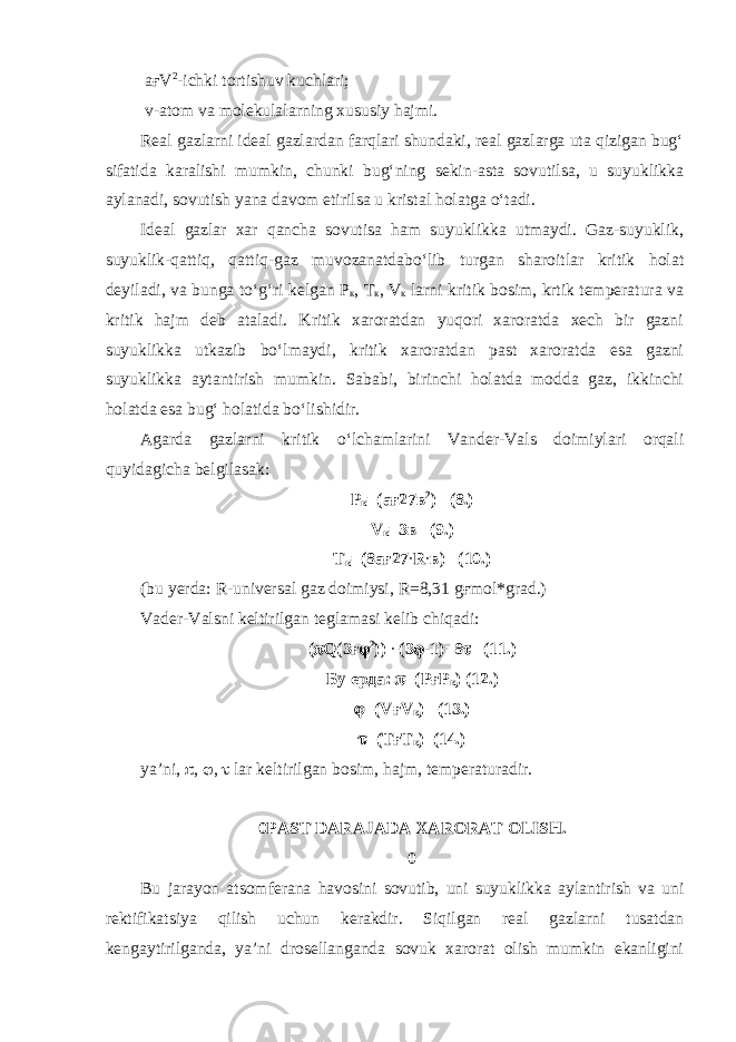  a ғ V 2 -ichki tortishuv kuchlari; v-atom va molekulalarning xususiy hajmi. Real gazlarni ideal gazlardan farqlari shundaki, real gazlarga uta qizigan bug‘ sifatida karalishi mumkin, chunki bug‘ning sekin-asta sovutilsa, u suyuklikka aylanadi, sovutish yana davom etirilsa u kristal holatga o‘tadi. Ideal gazlar xar qancha sovutisa ham suyuklikka utmaydi. Gaz-suyuklik, suyuklik-qattiq, qattiq-gaz muvozanatdabo‘lib turgan sharoitlar kritik holat deyiladi, va bunga to‘g‘ri kelgan Р к , Т к , V к larni kritik bosim, krtik temperatura va kritik hajm deb ataladi. Kritik xaroratdan yuqori xaroratda xech bir gazni suyuklikka utkazib bo‘lmaydi, kritik xaroratdan past xaroratda esa gazni suyuklikka aytantirish mumkin. Sababi, birinchi holatda modda gaz, ikkinchi holatda esa bug‘ holatida bo‘lishidir. Agarda gazlarni kritik o‘lchamlarini Vander-Vals doimiylari orqali quyidagicha belgilasak: Р к =(ағ27в 2 ) (8.) V к =3в (9.) Т к =(8ағ27 ∙ R ∙ в) (10.) (bu yerda: R-universal gaz doimiysi, R=8,31 gғmol*grad.) Vader-Valsni keltirilgan teglamasi kelib chiqadi: (  Q(3 ғ  2 )) ∙ (3  -1)=8  (11.) Бу ерда :  =( РғР к ) (12.)  =(V ғ V к ) (13.)  =( ТғТ к ) (14.) ya’ni,  ,  ,  lar keltirilgan bosim, hajm, temperaturadir. 0 PAST DARAJADA XARORAT OLISH. 0 Bu jarayon atsomferana havosini sovutib, uni suyuklikka aylantirish va uni rektifikatsiya qilish uchun kerakdir. Siqilgan real gazlarni tusatdan kengaytirilganda, ya’ni drosellanganda sovuk xarorat olish mumkin ekanligini 