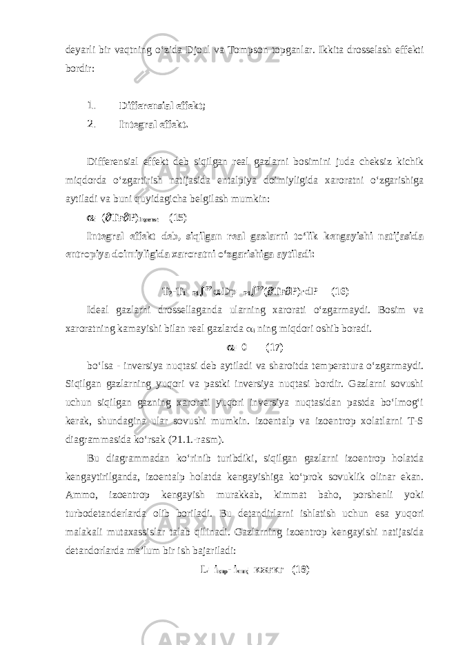 deyarli bir vaqtning o‘zida Djoul va Tompson topganlar. Ikkita drosselash effekti bordir: 1. Differensial effekt; 2. Integral effekt. Differensial effekt deb siqilgan real gazlarni bosimini juda cheksiz kichik miqdorda o‘zgartirish natijasida entalpiya doimiyligida xaroratni o‘zgarishiga aytiladi va buni quyidagicha belgilash mumkin:  i =(  T ғ  P) I қ const (15) Integral effekt deb, siqilgan real gazlarni to‘lik kengayishi natijasida entropiya doimiyligida xaroratni o‘zgarishiga aytiladi: Т 2 - Т 1 = Р 1  Р 2  i Dp= Р 1  Р 2 (  T ғ  P) i ∙ dP (16) Ideal gazlarni drossellaganda ularning xarorati o‘zgarmaydi. Bosim va xaroratning kamayishi bilan real gazlarda  i ning miqdori oshib boradi.  i =0 (17) bo‘lsa - inversiya nuqtasi deb aytiladi va sharoitda temperatura o‘zgarmaydi. Siqilgan gazlarning yuqori va pastki inversiya nuqtasi bordir. Gazlarni sovushi uchun siqilgan gazning xarorati yuqori inversiya nuqtasidan pastda bo‘lmog‘i kerak, shundagina ular sovushi mumkin. izoentalp va izoentrop xolatlarni T-S diagrammasida ko‘rsak (21.1.-rasm). Bu diagrammadan ko‘rinib turibdiki, siqilgan gazlarni izoentrop holatda kengaytirilganda, izoentalp holatda kengayishiga ko‘prok sovuklik olinar ekan. Ammo, izoentrop kengayish murakkab, kimmat baho, porshenli yoki turbodetanderlarda olib boriladi. Bu detandirlarni ishlatish uchun esa yuqori malakali mutaxassislar talab qilinadi. Gazlarning izoentrop kengayishi natijasida detandorlarda ma’lum bir ish bajariladi: L=i кир - i чиқ = кжғкг (18) 