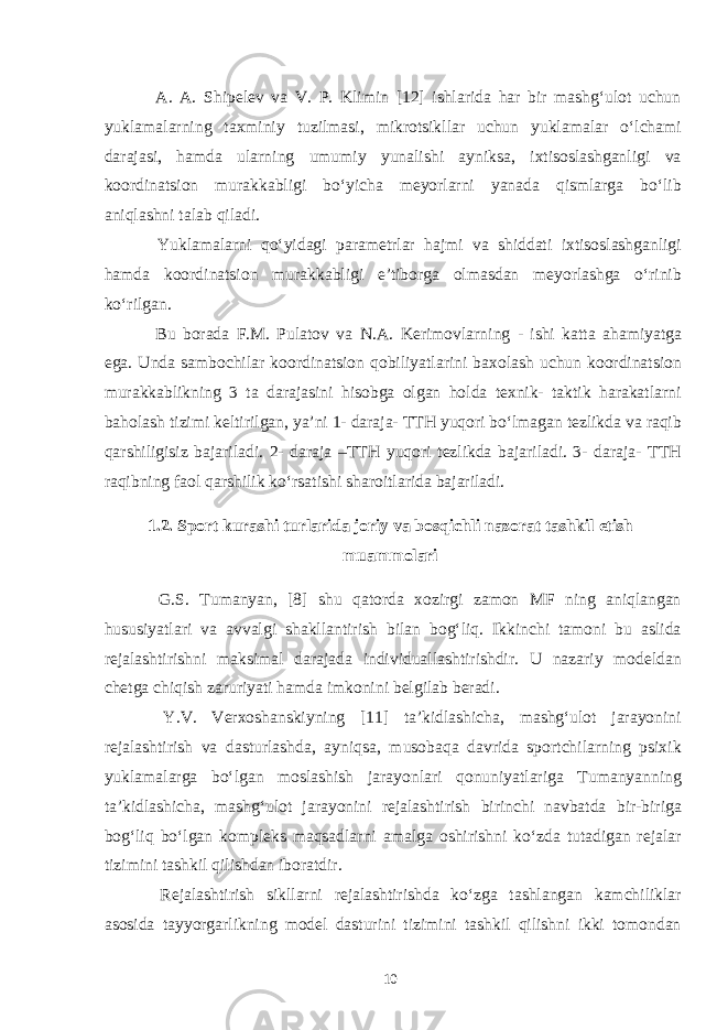  A. A. Shipelev va V. P. Klimin [12] ishlarida har bir mashg‘ulot uchun yuklamalarning taxminiy tuzilmasi, mikrotsikllar uchun yuklamalar o‘lchami darajasi, hamda ularning umumiy yunalishi ayniksa, ixtisoslashganligi va koordinatsion murakkabligi bo‘yicha meyorlarni yanada qismlarga bo‘lib aniqlashni talab qiladi. Yuklamalarni qo‘yidagi parametrlar hajmi va shiddati ixtisoslashganligi hamda koordinatsion murakkabligi e’tiborga olmasdan meyorlashga o‘rinib ko‘rilgan. Bu borada F.M. Pulatov va N.A. Kerimov larning - ishi katta a h amiyatga ega. Unda sambochilar koordinatsion qobiliyatlarini baxolash uchun koordinatsion murakkablikning 3 ta darajasini hisobga olgan holda texnik- taktik harakatlarni baholash tizimi keltirilgan, ya’ni 1- daraja- TTH yuqori bo‘lmagan tezlikda va raqib qarshiligisiz bajariladi. 2- daraja –TTH yuqori tezlikda bajariladi. 3- daraja- TTH raqibning faol qarshilik ko‘rsatishi sharoitlarida bajariladi. 1.2. Sport kurashi turlarida joriy va bosqichli nazorat tashkil etish muammolari G.S. Tumanyan, [8] shu qatorda xozirgi zamon MF ning aniqlangan hususiyatlari va avvalgi shakllantirish bilan bog‘liq. Ikkinchi tamoni bu aslida rejalashtirishni maksimal darajada individuallashtirishdir. U nazariy modeldan chetga chiqish zaruriyati hamda imkonini belgilab beradi. Y.V. Verxoshanskiyning [11] ta’kidlashicha, mashg‘ulot jarayonini rejalashtirish va dasturlashda, ayniqsa, musobaqa davrida sportchilarning psixik yuklamalarga bo‘lgan moslashish jarayonlari qonuniyatlariga Tumanyanning ta’kidlashicha, mashg‘ulot jarayonini rejalashtirish birinchi navbatda bir-biriga bog‘liq bo‘lgan kompleks maqsadlarni amalga oshirishni ko‘zda tutadigan rejalar tizimini tashkil qilishdan iboratdir. Rejalashtirish sikllarni rejalashtirishda ko‘zga tashlangan kamchiliklar asosida tayyorgarlikning model dasturini tizimini tashkil qilishni ikki tomondan 10 