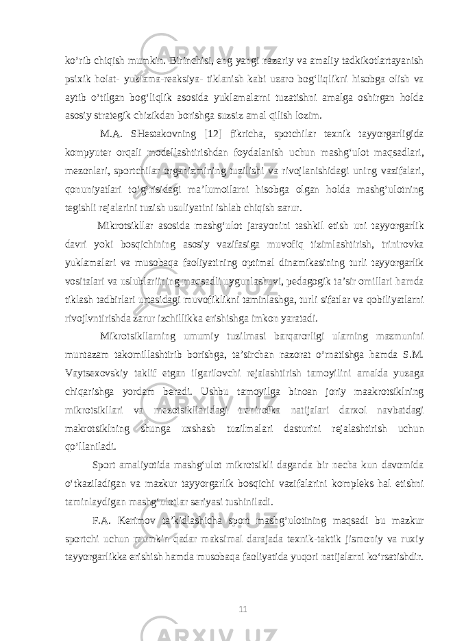 ko‘rib chiqish mumkin. Birinchisi, eng yangi nazariy va amaliy tadkikotlartayanish psixik holat- yuklama-reaksiya- tiklanish kabi uzaro bog‘liqlikni hisobga olish va aytib o‘tilgan bog‘liqlik asosida yuklamalarni tuzatishni amalga oshirgan holda asosiy strategik chizikdan borishga suzsiz amal qilish lozim. M.A. SHestakovning [12] fikricha, spotchilar texnik tayyorgarligida kompyuter orqali modellashtirishdan foydalanish uchun mashg‘ulot maqsadlari, mezonlari, sportchilar organizmining tuzilishi va rivojlanishidagi uning vazifalari, qonuniyatlari to‘g‘risidagi ma’lumoilarni hisobga olgan holda mashg‘ulotning tegishli rejalarini tuzish usuliyatini ishlab chiqish zarur. Mikrotsikllar asosida mashg‘ulot jarayonini tashkil etish uni tayyorgarlik davri yoki bosqichining asosiy vazifasiga muvofiq tizimlashtirish, trinirovka yuklamalari va musobaqa faoliyatining optimal dinamikasining turli tayyorgarlik vositalari va uslublariining maqsadli uygunlashuvi, pedagogik ta’sir omillari hamda tiklash tadbirlari urtasidagi muvofiklikni taminlashga, turli sifatlar va qobiliyatlarni rivojlvntirishda zarur izchillikka erishishga imkon yaratadi. Mikrotsikllarning umumiy tuzilmasi barqarorligi ularning mazmunini muntazam takomillashtirib borishga, ta’sirchan nazorat o‘rnatishga hamda S.M. Vaytsexovskiy taklif etgan ilgarilovchi rejalashtirish tamoyilini amalda yuzaga chiqarishga yordam beradi. Ushbu tamoyilga binoan joriy maakrotsiklning mikrotsikllari va mezotsikllaridagi trenirofka natijalari darxol navbatdagi makrotsiklning shunga uxshash tuzilmalari dasturini rejalashtirish uchun qo‘llaniladi. Sport amaliyotida mashg‘ulot mikrotsikli daganda bir necha kun davomida o‘tkaziladigan va mazkur tayyorgarlik bosqichi vazifalarini kompleks hal etishni taminlaydigan mashg‘ulotlar seriyasi tushiniladi. F.A. Kerimov ta’kidlashicha sport mashg‘ulotining maqsadi bu mazkur sportchi uchun mumkin qadar maksimal darajada texnik-taktik jismoniy va ruxiy tayyorgarlikka erishish hamda musobaqa faoliyatida yuqori natijalarni ko‘rsatishdir. 11 