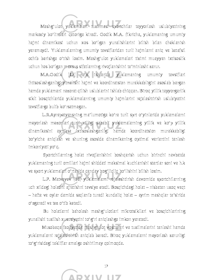 Mashg‘ulot yuklamalari tuzilmasi sportchilar tayyorlash uslubiyatining markaziy bo‘limlari qatoriga kiradi. Godik M.A. fikricha, yuklamaning umumiy hajmi dinamikasi uchun xos bo‘lgan yunalishlarini bilish bilan cheklanish yaramaydi. Yuklamalarning umumiy tavsiflaridan turli hajmlarni aniq va batafsil ochib berishga o‘tish lozim. Mashg‘ulot yuklamalari tizimi muayyan ixtisoslik uchun hos bo‘lgan maxsus sifatlarning rivojlanishini ta’minlashi zarur. M.A.Godik [17] o‘z ishlarida yuklamaning umumiy tavsiflari ihtisoslashganligi yunalishi hajmi va koordinatsion murakkabligini asoslab bargan hamda yuklamani nazorat qilish uslublarini ishlab chiqqan. Biroq yillik tayyorgarlik sikli bosqichlarida yuklamalarning umumiy hajmlarini rejalashtirish uslubiyatini tavsiflarga bulib ko‘rsatmagan. L.R.Ayrapetyansning ma’lumotiga ko‘ra turli sprt o‘yinlarida yuklamalarni meyorlash mezonlari turli xilligi sababli yuklamalarning yillik va ko‘p yillik dinamikasini ayniksa ixtisoslashganligi hamda koordinatsion murakkabligi bo‘yicha aniqlash va shuning asosida dinamikaning optimal variantini tanlash imkoniyati yo‘q. Sportchilarning holat rivojlanishini boshqarish uchun birinchi navbatda yuklamaning turli omillari hajmi shiddati maksimal kuchlanishi startlar soni va h.k va sport yuklamalari o‘rtasida qanday bog‘liqliq bo‘lishini bilish lozim. L.P. Matveyev [18] yuklamalarni rejalashtirish davomida sportchilarning uch xildagi holatini ajratishni tavsiya etadi. Bosqichdagi holat – nisbatan uzoq vaqt – hafta va oylar damida saqlanib turadi kundaliq holat – ayrim mashqlar ta’sirida o‘zgaradi va tez o‘tib ketadi. Bu holatlarni baholash mashg‘ulotlari mikrotsikllari va bosqichlarining yunalishi tuzilish xususiyatini to‘g‘ri aniqlashga imkon yaratadi. Musobaqa faoliyatida mashg‘ulot vositalari va tuzilmalarini tanlashi hamda yuklamalarni rejalashtirish aniqlab beradi. Biroq yuklamalarni meyorlash zarurligi to‘g‘risidagi takliflar amalga oshirilmay qolmoqda. 12 