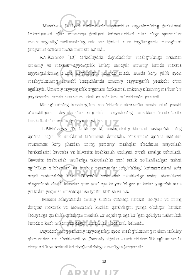  Musobaqa faoliyati tuzilmalarini sportchilar organizmining funksional imkoniyatlari bilan musobaqa faoliyati ko‘rsatkichlari bilan birga sportchilar mashqlanganligi tuzilmasining aniq son ifodasi bilan bog‘langanda mashg‘ulot jarayonini oqilona tuzish mumkin bo‘ladi. F.A.Kerimov [12] ta’kidlaydiki dzyudochilar mashg‘ulotiga nisbatan umumiy va maxsus tayyorgarlik birligi tamoyili umumiy hamda maxsus tayyorgarlikning o‘zaro bog‘liqligini nazarda tutadi. Bunda ko‘p yillik sport mashg‘ulotining birinchi bosqichlarida umumiy tayyorgarlik yetakchi o‘rin egallaydi. Umumiy tayyorgarlik organizm funksional imkoniyatlarining ma’lum bir poydevorini hamda harakat malakali va ko‘nikmalari zahirasini yaratadi. Mashg‘ulotning boshlang‘ich bosqichlarida akrobatika mashqlarini yaxshi o‘zlashtirgan dzyudochilar kelgusida dzyudoning murakkab texnik-taktik harakatlarini muvaffaqiyatli egallaydilar. L.P.Matveyev [17] ta’kidlaydiki, mashg‘ulot yuklamani boshqarish uning optimal hajmi va shiddatini ta’minlash demakdir. Yuklamani optimallashtirish muammosi ko‘p jihatdan uning jismoniy mashqlar shiddatini meyorlash harakatlarini bevosita va bilvosita boshkarish usuliyati orqali amalga oshiriladi. Bevosita boshqarish usullariga takrorlashlar soni tezlik qo‘llaniladigan tashqi og‘irliklar o‘lchamlari va boshqa parametrlar to‘g‘risidagi ko‘rsatmalarni so‘z orqali tushuntirish kiradi. Bilvosita boshqarish uslublariga tashqi sharoitlarni o‘zgartirish kiradi. Masalan qum yoki opelka yotqizilgan yulkadan yugurish tekis yulkadan yugurish musobaqa usuliyatini kiritish va h.k. Maxsus adbiyotlarda amaliy sifatlar qatoriga harakat faoliyati va uning darajasi mexanik va biomexanik kuchlar qarshiligini yenga oladigan harakat faoliyatiga qarshilik qiladigan mushak zo‘riqishiga ega bo‘lgan qobilyat tushiniladi hamda u kuch imkoniyati degan ibora bilan ifodalanib kelinadi. Dzyudochining jismoniy tayyorgarligi sport mashg‘ulotining muhim tarkibiy qismlaridan biri hisoblanadi va jismoniy sifatlar –kuch chidamlilik egiluvchanlik chaqqonlik va tezkorlikni rivojlantirishga qaratilgan jarayondir. 13 