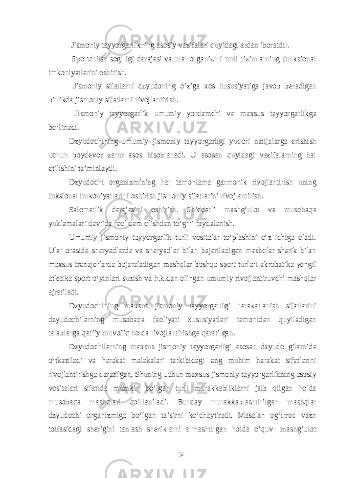  Jismoniy tayyorgarlikning asosiy vazifalari quyidagilardan iboratdir. Sportchilar sog‘ligi darajasi va ular organizmi turli tizimlarning funksional imkoniyatlarini oshirish. Jismoniy sifatlarni dzyudoning o‘ziga xos hususiyatiga javob beradigan birlikda jismoniy sifatlarni rivojlantirish. Jismoniy tayyorgarlik umumiy yordamchi va maxsus tayyorgarlikga bo‘linadi. Dzyudochining umumiy jismoniy tayyorgarligi yuqori natijalarga erishish uchun poydevor zarur asos hisoblanadi. U asosan quyidagi vazifalarning hal etilishini ta’minlaydi. Dzyudochi organizmining har tamonlama garmonik rivojlantirish uning fuksional imkoniyatlarini oshirish jismoniy sifatlarini rivojlantirish. Salomatlik darajasini oshirish. Shiddatli mashg‘ulot va musobaqa yuklamalari davrida faol dam olishdan to‘g‘ri foydalanish. Umumiy jismoniy tayyorgarlik turli vositalar to‘plashini o‘z ichiga oladi. Ular orasida snaryadlarda va snaryadlar bilan bajariladigan mashqlar sherik bilan maxsus trenajerlarda bajaraladigan mashqlar boshqa sport turlari akrobatika yengil atletika sport o‘yinlari suzish va h.k.dan olingan umumiy rivojlantiruvchi mashqlar ajratiladi. Dzyudochining maxsus jismoniy tayyorgarligi harakatlanish sifatlarini dzyudochilarning musobaqa faoliyati xususiyatlari tamonidan quyiladigan talablarga qat’iy muvofiq holda rivojlantirishga qaratilgan. Dzyudochilarning maxsus jismoniy tayyorgarligi asosan dzyudo gilamida o‘tkaziladi va harakat malakalari tarkibidagi eng muhim harakat sifatlarini rivojlantirishga qaratilgan. Shuning uchun maxsus jismoniy tayyorgarlikning asosiy vositalari sifatida mumkin bo‘lgan turli murakkabliklarni jalb qilgan holda musobaqa mashqlari qo‘llaniladi. Bunday murakkablashtirilgan mashqlar dzyudochi organizmiga bo‘lgan ta’sirni ko‘chaytiradi. Masalan og‘irroq vazn toifasidagi sherigini tanlash sheriklarni almashtirgan holda o‘quv- mashg‘ulot 14 