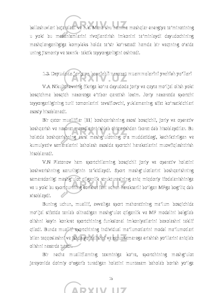 bellashuvlari bajaraladi va h.k. Mana shu hamma mashqlar energiya ta’minotining u yoki bu mexanizmlarini rivojlantirish imkonini ta’minlaydi dzyudochining mashqlanganligiga kompleks holda ta’sir ko‘rsatadi hamda bir vaqtning o‘zida uning jismoniy va texnik- taktik tayyorgarligini oshiradi. 1.3. Dzyudoda joriy va bosqichli nazorat muammolarini yechish yo’llari V.A Nikulichevning fikriga ko‘ra dzyudoda joriy va qayta mo‘ljal olish yoki bosqichma bosqich nazoratga e’tibor qaratish lozim. Joriy nazoratda sportchi tayyorgarligining turli tomonlarini tavsiflovchi, yuklamaning sifat ko‘rsatkichlari asosiy hisoblanadi. Bir qator mualliflar [11] boshqarishning asosi bosqichli, joriy va operativ boshqarish va nazorat metodlarini ishlab chiqarishdan iborat deb hisoblaydilar. Bu holatda boshqarishning asrsi mashg‘ulotning o‘z muddatidagi, kechiktirilgan va kumulyativ samaralarini baholash asosida sportchi harakatlarini muovfiqlashtirish hisoblanadi. V.N Platonov ham sportchilarning bosqichli joriy va operativ holatini boshvarishning zarurliginin ta’kidlaydi. Sport mashg‘ulotlarini boshqarishning samaradorligi mashg‘ulot qilganlik strukturasining aniq miqdoriy ifodalanishiniga va u yoki bu sport turining konkret fani uchun harakterili bo‘lgan MFga bog‘liq deb xisoblaydi. Buning uchun, muallif, avvaliga sport mahoratining ma’lum bosqichida mo‘ljal sifatida tanlab olinadigan mashg‘ulot qilganlik va MF modelini belgilab olishni keyin konkret sportchining funksional imkoniyailarini baxolashni taklif qiladi. Bunda muallif sportchining individual ma’lumotlarini model ma’lumotlari bilan taqqoslashni va ishda yo‘nalishni va zarur samaraga erishish yo‘llarini aniqlab olishni nazarda tutadi. Bir necha mualliflarning taxminiga ko‘ra, sportchining mashg‘ulot jarayonida doimiy o‘zgarib turadigan holatini muntazam baholab borish yo‘lga 15 