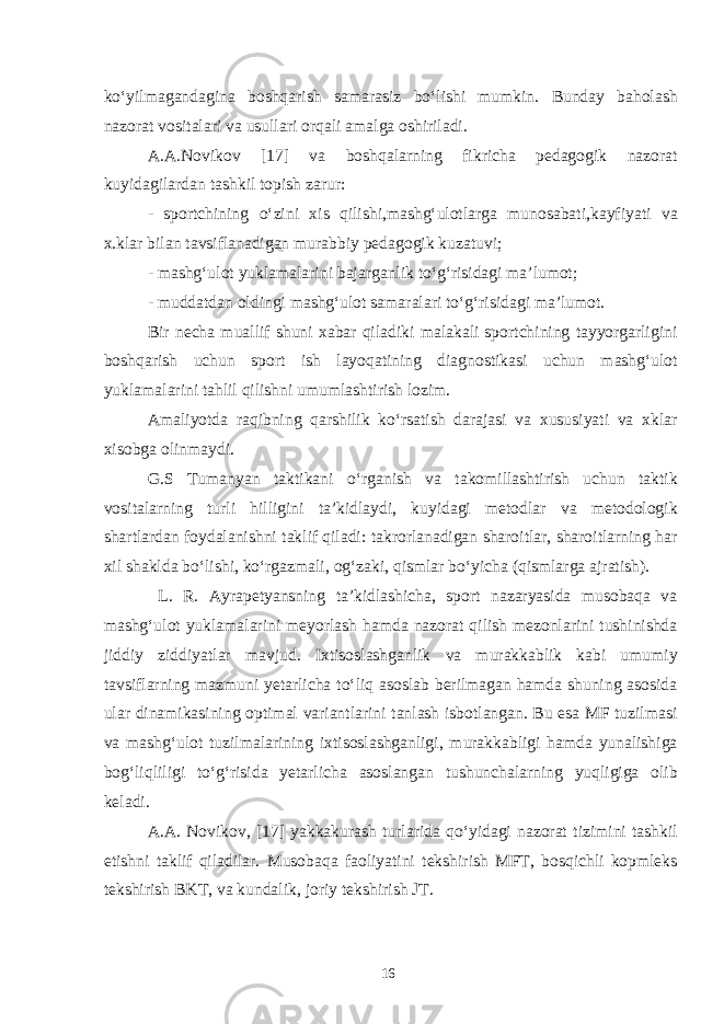 ko‘yilmagandagina boshqarish samarasiz bo‘lishi mumkin. Bunday baholash nazorat vositalari va usullari orqali amalga oshiriladi. A.A.Novikov [17] va boshqalarning fikricha pedagogik nazorat kuyidagilardan tashkil topish zarur: - sportchining o‘zini xis qilishi,mashg‘ulotlarga munosabati,kayfiyati va x.klar bilan tavsiflanadigan murabbiy pedagogik kuzatuvi; - mashg‘ulot yuklamalarini bajarganlik to‘g‘risidagi ma’lumot; - muddatdan oldingi mashg‘ulot samaralari to‘g‘risidagi ma’lumot. Bir necha muallif shuni xabar qiladiki malakali sportchining tayyorgarligini boshqarish uchun sport ish layoqatining diagnostikasi uchun mashg‘ulot yuklamalarini tahlil qilishni umumlashtirish lozim. Amaliyotda raqibning qarshilik ko‘rsatish darajasi va xususiyati va xklar xisobga olinmaydi. G.S Tumanyan taktikani o‘rganish va takomillashtirish uchun taktik vositalarning turli hilligini ta’kidlaydi, kuyidagi metodlar va metodologik shartlardan foydalanishni taklif qiladi: takrorlanadigan sharoitlar, sharoitlarning har xil shaklda bo‘lishi, ko‘rgazmali, og‘zaki, qismlar bo‘yicha (qismlarga ajratish). L. R. Ayrapetyansning ta’kidlashicha, sport nazaryasida musobaqa va mashg‘ulot yuklamalarini meyorlash hamda nazorat qilish mezonlarini tushinishda jiddiy ziddiyatlar mavjud. Ixtisoslashganlik va murakkablik kabi umumiy tavsiflarning mazmuni yetarlicha to‘liq asoslab berilmagan hamda shuning asosida ular dinamikasining optimal variantlarini tanlash isbotlangan. Bu esa MF tuzilmasi va mashg‘ulot tuzilmalarining ixtisoslashganligi, murakkabligi hamda yunalishiga bog‘liqliligi to‘g‘risida yetarlicha asoslangan tushunchalarning yuqligiga olib keladi. A.A. Novikov, [17] yakkakurash turlarida qo‘yidagi nazorat tizimini tashkil etishni taklif qiladilar. Musobaqa faoliyatini tekshirish MFT, bosqichli kopmleks tekshirish BKT, va kundalik, joriy tekshirish JT. 16 