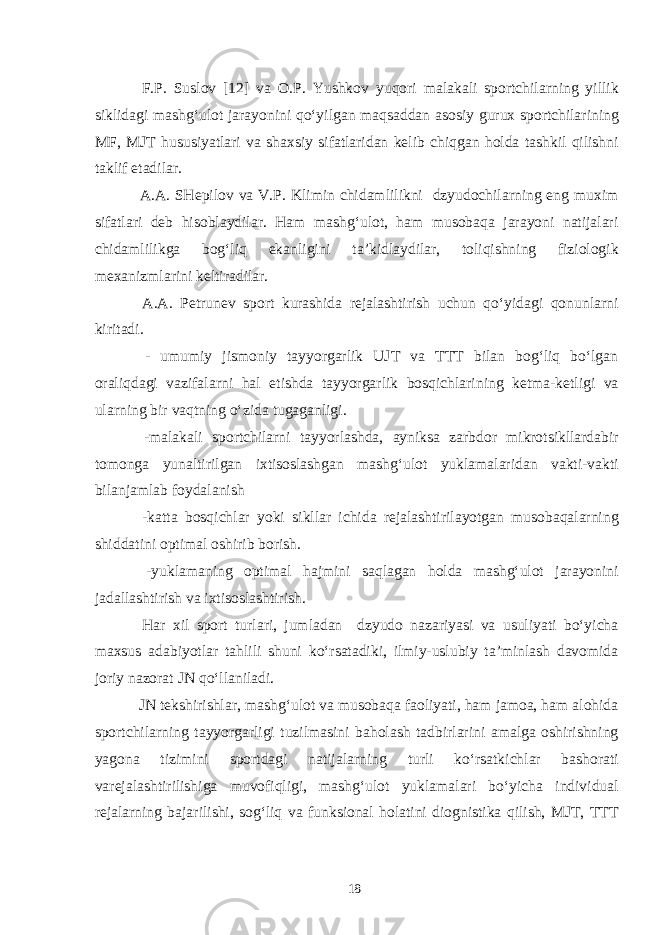  F.P. Suslov [12] va O.P. Yushkov yuqori malakali sportchilarning yillik siklidagi mashg‘ulot jarayonini qo‘yilgan maqsaddan asosiy gurux sportchilarining MF, MJT hususiyatlari va shaxsiy sifatlaridan kelib chiqgan holda tashkil qilishni taklif etadilar. A.A. SHepilov va V.P. Klimin chidamlilikni dzyudochilarning eng muxim sifatlari deb hisoblaydilar. Ham mashg‘ulot, ham musobaqa jarayoni natijalari chidamlilikga bog‘liq ekanligini ta’kidlaydilar, toliqishning fiziologik mexanizmlarini keltiradilar. A.A. Petrunev sport kurashida rejalashtirish uchun qo‘yidagi qonunlarni kiritadi. - umumiy jismoniy tayyorgarlik UJT va TTT bilan bog‘liq bo‘lgan oraliqdagi vazifalarni hal etishda tayyorgarlik bosqichlarining ketma-ketligi va ularning bir vaqtning o‘zida tugaganligi. -malakali sportchilarni tayyorlashda, ayniksa zarbdor mikrotsikllardabir tomonga yunaltirilgan ixtisoslashgan mashg‘ulot yuklamalaridan vakti-vakti bilanjamlab foydalanish -katta bosqichlar yoki sikllar ichida rejalashtirilayotgan musobaqalarning shiddatini optimal oshirib borish. -yuklamaning optimal hajmini saqlagan holda mashg‘ulot jarayonini jadallashtirish va ixtisoslashtirish. Har xil sport turlari, jumladan dzyudo nazariyasi va usuliyati bo‘yicha maxsus adabiyotlar tahlili shuni ko‘rsatadiki, ilmiy-uslubiy ta’minlash davomida joriy nazorat JN qo‘llaniladi. JN tekshirishlar, mashg‘ulot va musobaqa faoliyati, ham jamoa, ham alohida sportchilarning tayyorgarligi tuzilmasini baholash tadbirlarini amalga oshirishning yagona tizimini sportdagi natijalarning turli ko‘rsatkichlar bashorati varejalashtirilishiga muvofiqligi, mashg‘ulot yuklamalari bo‘yicha individual rejalarning bajarilishi, sog‘liq va funksional holatini diognistika qilish, MJT, TTT 18 