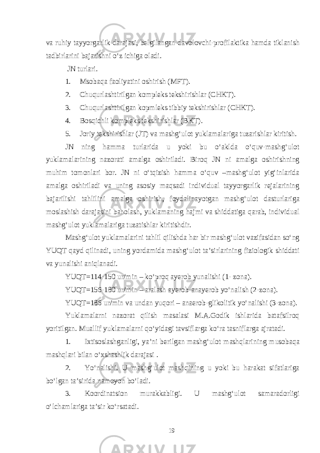 va ruhiy tayyorgarlik darajasi, belgilangan davolovchi-profilaktika hamda tiklanish tadbirlarini bajarishni o‘z ichiga oladi. JN turlari. 1. Msobaqa faoliyatini oshirish (MFT). 2. Chuqurlashtirilgan kompleks tekshirishlar (CHKT). 3. Chuqurlashtirilgan kopmleks tibbiy tekshirishlar (CHKT). 4. Bosqichli kompleks tekshirishlar (BKT). 5. Joriy tekshirishlar (JT) va mashg‘ulot yuklamalariga tuzarishlar kiritish. JN ning hamma turlarida u yoki bu o‘aklda o‘quv-mashg‘ulot yuklamalarining nazorati amalga oshiriladi. Biroq JN ni amalga oshirishning muhim tomonlari bor. JN ni o‘tqizish hamma o‘quv –mashg‘ulot yig‘inlarida amalga oshiriladi va uning asosiy maqsadi individual tayyorgarlik rejalarining bajarilishi tahlilini amalga oshirish, foydalinayotgan mashg‘ulot dasturlariga moslashish darajasini baholash, yuklamaning hajmi va shiddatiga qarab, individual mashg‘ulot yuklamalariga tuzatishlar kiritishdir. Mashg‘ulot yuklamalarini tahlil qilishda har bir mashg‘ulot vazifasidan so‘ng YUQT qayd qilinadi, uning yordamida mashg‘ulot ta’sirlarining fiziologik shiddati va yunalishi aniqlanadi. YUQT=114-150 ur/min – ko‘proq ayerob yunalishi (1- zona). YUQT=156-180 ur/min – aralash ayerob-anayerob yo‘nalish (2-zona). YUQT=186 ur/min va undan yuqori – anaerob-glikolitik yo‘nalishi (3-zona). Yuklamalarni nazorat qilish masalasi M.A.Godik ishlarida batafsilroq yoritilgan. Muallif yuklamalarni qo‘yidagi tavsiflarga ko‘ra tasniflarga ajratadi. 1. Ixtisoslashganligi, ya’ni berilgan mashg‘ulot mashqlarining musobaqa mashqlari bilan o‘xshashlik darajasi . 2. Yo‘nalishi. U mashg‘ulot mashqining u yoki bu harakat sifatlariga bo‘lgan ta’sirida namoyon bo‘ladi. 3. Koordinatsion murakkabligi. U mashg‘ulot samaradorligi o‘lchamlariga ta’sir ko‘rsatadi. 19 