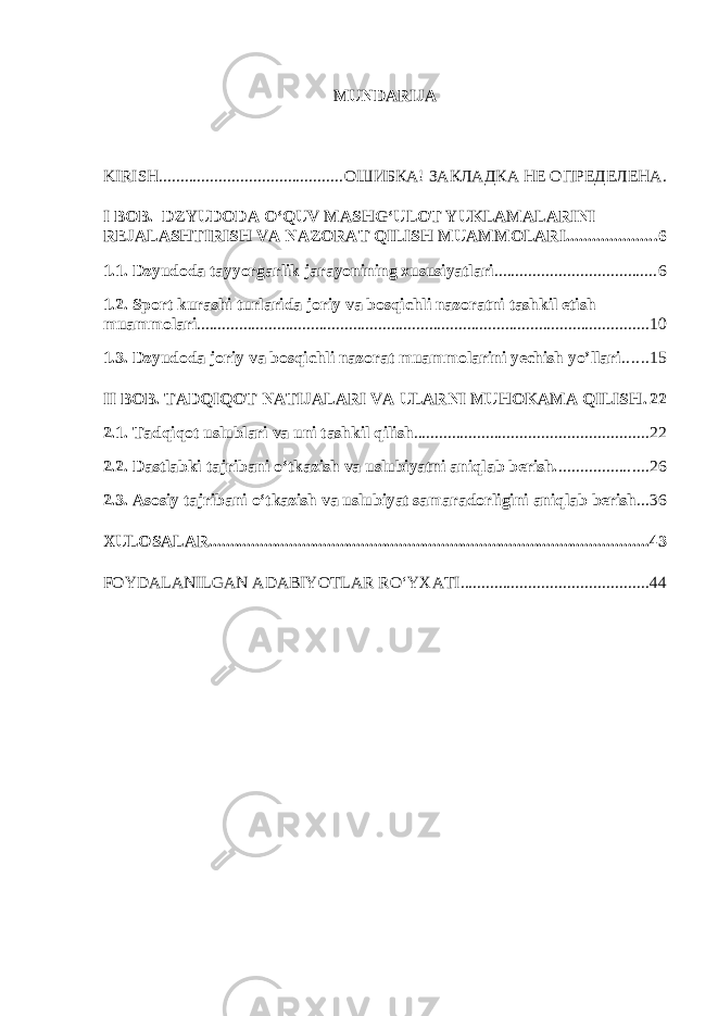 MUNDARIJA KIRISH ........................................... ОШИБКА! ЗАКЛАДКА НЕ ОПРЕДЕЛЕНА. I BOB. DZYUDODA O‘QUV MASHG‘ULOT YUKLAMALARINI REJALASHT I RISH VA NAZORAT QILISH MU A MM O LARI ..................... 6 1.1. Dzyudoda tayyorgarlik jarayonining xususiyatlari ...................................... 6 1.2. Sport kurashi turlarida joriy va bosqichli nazoratni tashkil etish muammolari ........................................................................................................... 10 1.3. Dzyudoda joriy va bosqichli nazorat muammolarini yechish yo’llari ...... 15 II BOB. TADQIQOT NATIJALARI VA ULARNI MUHOKAMA QILISH . 22 2.1. Tadqiqot uslublari va uni tashkil qilish ....................................................... 22 2.2. Dastlabki tajribani o‘tkazish va uslubiyatni aniqlab berish. ..................... 26 2.3. Asosiy tajribani o‘tkazish va uslubiyat samaradorligini aniqlab berish ... 36 XULOSALAR ........................................................................................................ 43 FOYDALANILGAN ADABIYOTLAR RO‘YXATI ............................................ 44 