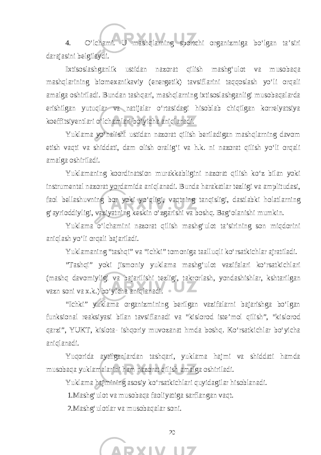 4. O‘lchami. U mashqlarning sportchi organizmiga bo‘lgan ta’siri darajasini belgilaydi. Ixtisoslashganlik ustidan nazorat qilish mashg‘ulot va musobaqa mashqlarining biomexanikaviy (energetik) tavsiflarini taqqoslash yo‘li orqali amalga oshiriladi. Bundan tashqari, mashqlarning ixtisoslashganligi musobaqalarda erishilgan yutuqlar va natijalar o‘rtasidagi hisoblab chiqilgan korrelyatsiya koeffitsiyentlari o‘lchamlari bo‘yicha aniqlanadi. Yuklama yo‘nalishi ustidan nazorat qilish beriladigan mashqlarning davom etish vaqti va shiddati, dam olish oralig‘i va h.k. ni nazorat qilish yo‘li orqali amalga oshiriladi. Yuklamaning koordinatsion murakkabligini nazorat qilish ko‘z bilan yoki instrumental nazorat yordamida aniqlanadi. Bunda harakatlar tezligi va amplitudasi, faol bellashuvning bor yoki yo‘qligi, vaqtning tanqisligi, dastlabki holatlarning g‘ayrioddiyligi, vaziyatning keskin o‘zgarishi va boshq. Bag‘olanishi mumkin. Yuklama o‘lchamini nazorat qilish mashg‘ulot ta’sirining son miqdorini aniqlash yo‘li orqali bajariladi. Yuklamaning “tashqi” va “ichki” tomoniga taalluqli ko‘rsatkichlar ajratiladi. “Tashqi” yoki jismoniy yuklama mashg‘ulot vazifalari ko‘rsatkichlari (mashq davomiyligi va bajarilishi tezligi, takrorlash, yondashishlar, kshtarilgan vazn soni va x.k.) bo‘yicha aniqlanadi. “Ichki” yuklama organizmining berilgan vazifalarni bajarishga bo‘lgan funksional reaksiyasi bilan tavsiflanadi va “kislorod iste’mol qilish”, “kislorod qarzi”, YUKT, kislota- ishqoriy muvozanat hmda boshq. Ko‘rsatkichlar bo‘yicha aniqlanadi. Yuqorida aytilganlardan tashqari, yuklama hajmi va shiddati hamda musobaqa yuklamalarini ham nazorat qilish amalga oshiriladi. Yuklama hajmining asosiy ko‘rsatkichlari quyidagilar hisoblanadi. 1.Mashg‘ulot va musobaqa faoliyatiga sarflangan vaqt. 2.Mashg‘ulotlar va musobaqalar soni. 20 