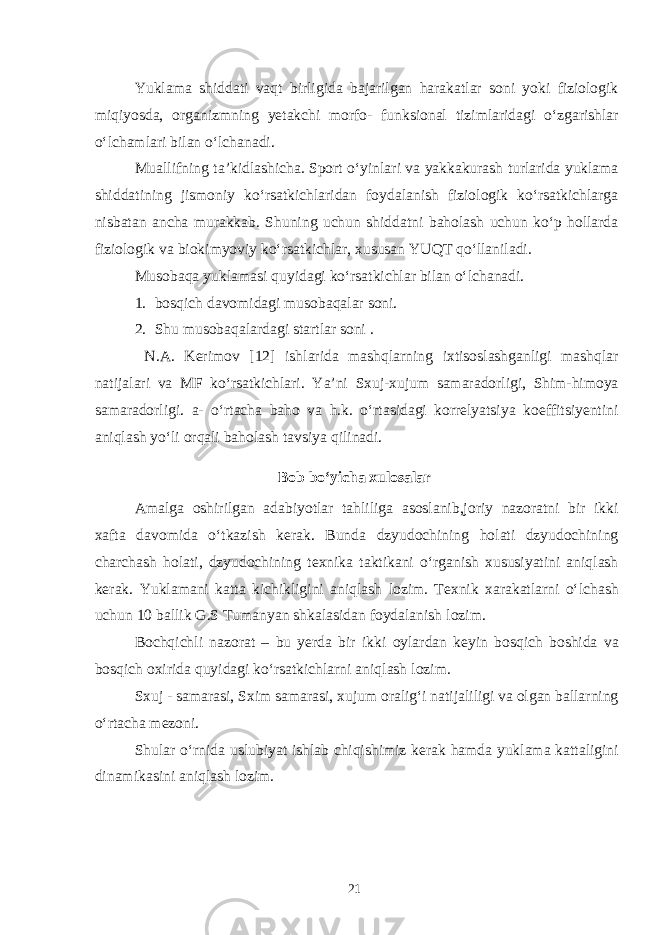 Yuklama shiddati vaqt birligida bajarilgan harakatlar soni yoki fiziologik miqiyosda, organizmning yetakchi morfo- funksional tizimlaridagi o‘zgarishlar o‘lchamlari bilan o‘lchanadi. Muallifning ta’kidlashicha. Sport o‘yinlari va yakkakurash turlarida yuklama shiddatining jismoniy ko‘rsatkichlaridan foydalanish fiziologik ko‘rsatkichlarga nisbatan ancha murakkab. Shuning uchun shiddatni baholash uchun ko‘p hollarda fiziologik va biokimyoviy ko‘rsatkichlar, xususan YUQT qo‘llaniladi. Musobaqa yuklamasi quyidagi ko‘rsatkichlar bilan o‘lchanadi. 1. bosqich davomidagi musobaqalar soni. 2. Shu musobaqalardagi startlar soni . N.A. Kerimov [12] ishlarida mashqlarning ixtisoslashganligi mashqlar natijalari va MF ko‘rsatkichlari. Ya’ni Sxuj-xujum samaradorligi, Shim-himoya samaradorligi. a- o‘rtacha baho va h.k. o‘rtasidagi korrelyatsiya koeffitsiyentini aniqlash yo‘li orqali baholash tavsiya qilinadi. Bob bo‘yicha xulosalar Amalga oshirilgan adabiyotlar tahliliga asoslanib,joriy nazoratni bir ikki xafta davomida o‘tkazish kerak. Bunda dzyudochining holati dzyudochining charchash holati, dzyudochining texnika taktikani o‘rganish xususiyatini aniqlash kerak. Yuklamani katta kichikligini aniqlash lozim. Texnik xarakatlarni o‘lchash uchun 10 ballik G.S Tumanyan shkalasidan foydalanish lozim. Bochqichli nazorat – bu yerda bir ikki oylardan keyin bosqich boshida va bosqich oxirida quyidagi ko‘rsatkichlarni aniqlash lozim. Sxuj - samarasi, Sxim samarasi, xujum oralig‘i natijaliligi va olgan ballarning o‘rtacha mezoni. Shular o‘rnida uslubiyat ishlab chiqishimiz kerak hamda yuklama kattaligini dinamikasini aniqlash lozim. 21 