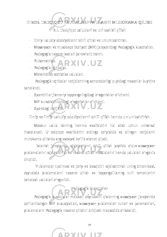 II BOB. TADQIQOT NATIJALARI VA ULARNI MUHOKAMA QILISH 2.1. Tadqiqot uslublari va uni tashkil qilish - Ilmiy-uslubiy adabiyotlarni tahlil qilish va umumlashtirish. - Машғулот va musobaqa faoliyati (MF) jarayonidagi Pedagogik kuzatishlar. - Pedagogik nazorat testlari (sinovlari) tizimi. - Pulsometriya. - Pedagogik tajribalar. - Matematika-statistika uslublari. Ped a gogik tajribalar natijalarining samaradorligi quyidagi mezonlar buyicha baholandi. - Sportchilar jismoniy tayyorgarligidagi o‘zgarishlar o‘lchami. - MF kursatkichlaridagi o‘zgarishlar o‘lchami. - Sportdagi natijalar. Ilmiy va ilmiy-uslubiy adabiyotlarni tahlil qilish hamda umumlashtirish Mazkur uslub ishning hamma vazifalarini hal etish uchun universal hisoblanadi. U tadqiqot vazifalarini oldinga qo‘yishda va olingan natijalarni muhokama qilishda eng asosiysi bo‘lib xizmat qiladi. Izlanish jarayonida adabiyotlarni tahlil qilish paytida o‘quv-машғулот yuklamalarini rejalashtirish va nazorat qilish masalalarini hamda uslublari o‘rganib chiqildi. Yuklamalar tuzilmasi va joriy va bosqichli rejalashtirish uning dinamikasi, dzyudoda yuklamalarni nazorat qilish va tayyorgallikning turli tomonlarini baholash uslublari o‘rganildi. Pedagogik kuzatuvlar Pedagogik kuzatuvlar malakali dzyudochi qizlarning машғулот jarayonida qo‘llaniladigan MF xususiyatlari, машғулот yuklamalari turlari va parametrlari, yuklamalarni Pedagogik nazorat qilishni aniqlash maqsadida o‘tkazildi. 22 