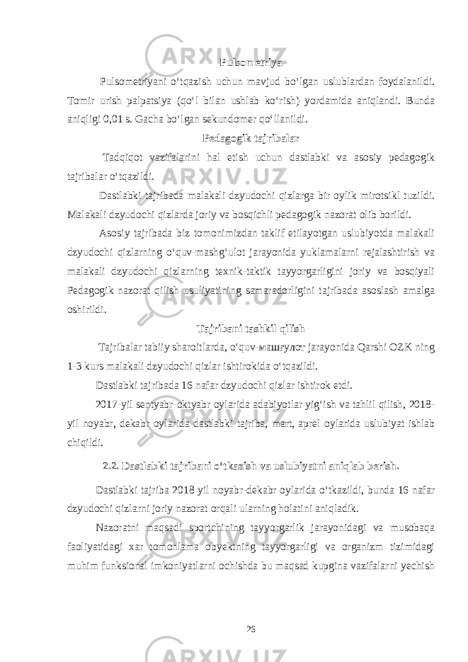 Pulsometriya Pulsometriyani o‘tqazish uchun mavjud bo‘lgan uslublardan foydalanildi. Tomir urish palpatsiya (qo‘l bilan ushlab ko‘rish) yordamida aniqlandi. Bunda aniqligi 0,01 s. Gacha bo‘lgan sekundomer qo‘llanildi. Pedagogik tajribalar Tadqiqot vazifalarini hal etish uchun dastlabki va asosiy pedagogik tajribalar o‘tqazildi. Dastlabki tajribada malakali dzyudochi qizlarga bir oylik mirotsikl tuzildi. Malakali dzyudochi qizlarda joriy va bosqichli pedagogik nazorat olib borildi. Asosiy tajribada biz tomonimizdan taklif etilayotgan uslubiyotda malakali dzyudochi qizlarning o‘quv-mashg‘ulot jarayonida yuklamalarni rejalashtirish va malakali dzyudochi qizlarning texnik-taktik tayyorgarligini joriy va bosqiyali Pedagogik nazorat qilish usuliyatining samaradorligini tajribada asoslash amalga oshirildi. Tajribani tashkil qilish Tajribalar tabiiy sharoitlarda, o‘quv-машғулот jarayonida Qarshi OZK ning 1-3 kurs malakali dzyudochi qizlar ishtirokida o‘tqazildi. Dastlabki tajribada 16 nafar dzyudochi qizlar ishtirok etdi. 2017-yil sentyabr-oktyabr oylarida adabiyotlar yig‘ish va tahlil qilish, 2018- yil noyabr, dekabr oylarida dastlabki tajriba, mart, aprel oylarida uslubiyat ishlab chiqildi. 2.2. Dastlabki tajribani o‘tkazish va uslubiyatni aniqlab berish. Dastlabki tajriba 2018 yil noyabr-dekabr oylarida o‘tkazildi, bunda 16 nafar dzyudochi qizlarni joriy nazorat orqali ularning holatini aniqladik. Nazoratni maqsadi sportchining tayyorgarlik jarayonidagi va musobaqa faoliyatidagi xar tomonlama obyektning tayyorgarligi va organizm tizimidagi muhim funksional imkoniyatlarni ochishda bu maqsad kupgina vazifalarni yechish 26 