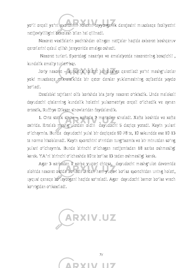 yo‘li orqali ya’ni sportchini holatini tayyorgarlik darajasini musobaqa faoliyatini natijaviyliligini baxolash bilan hal qilinadi. Nazorat vazifalarin yechishdan olingan natijalar haqida axborot boshqaruv qarorlarini qabul qilish jarayonida amalga oshadi. Nazorat turlari. Sportdagi nazariya va amalaiyotda nazoratning bosqichli , kundalik amaliy turlari bor. Joriy nazorat – kundalik holatni baholashga qaratiladi ya’ni mashg‘ulotlar yoki musobaqa mikrotsiklida bir qator darslar yuklamasining oqibatida paydo bo‘ladi. Dastlabki tajribani olib borishda biz joriy nazorat o‘tkizdik. Unda malakali dzyudochi qizlarning kundalik holatini pulsometriya orqali o‘lchadik va aynan ortastik, Ruffrye Dikson sinovlaridan foydalandik. 1. Orta statik sinov – xaftada 2 martadan sinaladi. Xafta boshida va xafta oxirida. Ertalab mashg‘ulotdan oldin dzyudochi 5 daqiqa yotadi. Keyin pulsni o‘lchaymiz. Bunda dzyudochi pulsi bir daqiqada 60-78 ta, 10 sekundda esa 10-13 ta norma hisoblanadi. Keyin sportchini o‘rnidan turg‘izamiz va bir minutdan so‘ng pulsni o‘lchaymiz. Bunda birinchi o‘lchagan natijamizdan 18 zarba oshmasligi kerak. YA’ni birinchi o‘lchashda 10 ta bo‘lsa 13 tadan oshmasligi kerak. Agar 3 zarbadan 1 zarba yuqori chiqsa, dzyudochi mashg‘ulot davomida alohida nazorat ostida bo‘ladi. Undan ham yuqori bo‘lsa sportchidan uning holati, uyqusi qanaqa bo‘layotgani haqida so‘raladi. Agar dzyudochi bemor bo‘lsa vrach ko‘rigidan o‘tkaziladi. 27 