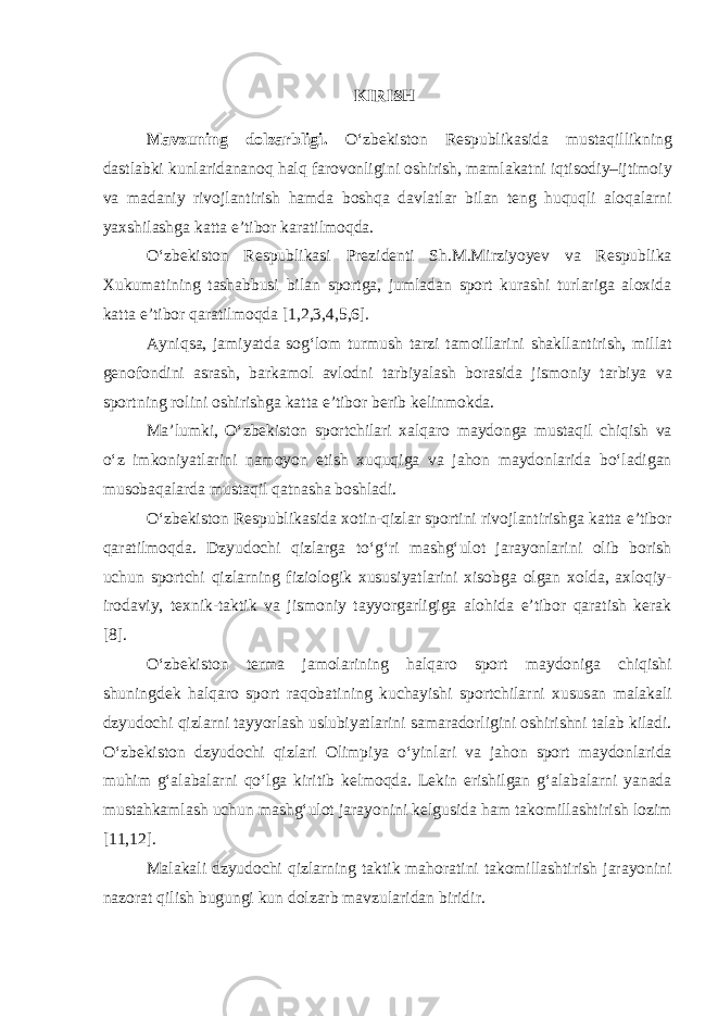 KIRISH Mavzuning dolzarbligi. O‘zbekiston Respublikasida mustaqillikning dastlabki kunlaridananoq halq farovonligini oshirish, mamlakatni iqtisodiy–ijtimoiy va madaniy rivojlantirish hamda boshqa davlatlar bilan teng huquqli aloqalarni yaxshilashga katta e’tibor karatilmoqda. O‘zbekiston Respublikasi Prezidenti Sh.M.Mirziyoyev va Respublika Xukumatining tashabbusi bilan sportga, jumladan sport kurashi turlariga aloxida katta e’tibor qaratilmoqda [1,2,3,4,5,6]. Ayniqsa, jamiyatda sog‘lom turmush tarzi tamoillarini shakllantirish, millat genofondini asrash, barkamol avlodni tarbiyalash borasida jismoniy tarbiya va sportning rolini oshirishga katta e’tibor berib kelinmokda. Ma’lumki, O‘zbekiston sportchilari xalqaro maydonga mustaqil chiqish va o‘z imkoniyatlarini namoyon etish xuquqiga va jahon maydonlarida bo‘ladigan musobaqalarda mustaqil qatnasha boshladi. O‘zbekiston Respublikasida xotin-qizlar sportini rivojlantirishga katta e’tibor qaratilmoqda. Dzyudochi qizlarga to‘g‘ri mashg‘ulot jarayonlarini olib borish uchun sportchi qizlarning fiziologik xususiyatlarini xisobga olgan xolda, axloqiy- irodaviy, texnik-taktik va jismoniy tayyorgarligiga alohida e’tibor qaratish kerak [8]. O‘zbekiston terma jamolarining halqaro sport maydoniga chiqishi shuningdek halqaro sport raqobatining kuchayishi sportchilarni xususan malakali dzyudochi qizlarni tayyorlash uslubiyatlarini samaradorligini oshirishni talab kiladi. O‘zbekiston dzyudochi qizlari Olimpiya o‘yinlari va jahon sport maydonlarida muhim g‘alabalarni qo‘lga kiritib kelmoqda. Lekin erishilgan g‘alabalarni yanada mustahkamlash uchun mashg‘ulot jarayonini kelgusida ham takomillashtirish lozim [11,12]. Malakali dzyudochi qizlarning taktik mahoratini takomillashtirish jarayonini nazorat qilish bugungi kun dolzarb mavzularidan biridir. 