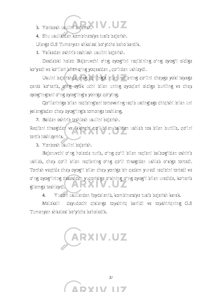 3. Yonbosh usulini bajarish. 4. Shu usullardan kombinatsiya tuzib bajarish. Ularga G.S Tumanyan shkalasi bo‘yicha baho berdik. 1. Yelkadan oshirib tashlash usulini bajarish. Dastlabki holat: Bajaruvchi o‘ng oyog‘ini raqibining o‘ng oyog‘i oldiga ko‘yadi va ko‘llari bilan o‘ng yoqasidan , qo‘lidan ushlaydi. Usulni bajarishda o‘ng qo‘lingiz bilan raqibning qo‘lini chapga yoki tepaga qarab ko‘tarib, o‘ng oyok uchi bilan uning oyoqlari oldiga buriling va chap oyog‘ingizni o‘ng oyog‘ingiz yoniga qo‘ying. Qo‘llarinigz bilan raqibingizni tortavering raqib ustingizga chiqishi bilan uni yelangizdan chap oyog‘ingiz tomonga tashlang. 2. Beldan oshirib tashlash usulini bajarish. Raqibni tirsagidan va ikkinchi qo‘l bilan belidan ushlab tos bilan burilib, qo‘lni tortib tashlaymiz. 3. Yonbosh usulini bajarish. Bajaruvchi o‘ng holatda turib, o‘ng qo‘li bilan raqibni belbog‘idan oshirib ushlab, chap qo‘li bilan raqibning o‘ng qo‘li tirsagidan ushlab o‘ziga tortadi. Tortish vaqtida chap oyog‘i bilan chap yoniga bir qadam yuradi raqibini tortadi va o‘ng oyog‘ining tizzasidan yuqorisiga o‘zining o‘ng oyog‘i bilan uradida, ko‘tarib gilamga tashlaydi. 4. Yuqori usullardan foydalanib, kombinatsiya tuzib bajarish kerak. Malakali dzyudochi qizlarga topshiriq berildi va topshiriqning G.S Tumanyan shkalasi bo‘yicha baholadik. 37 