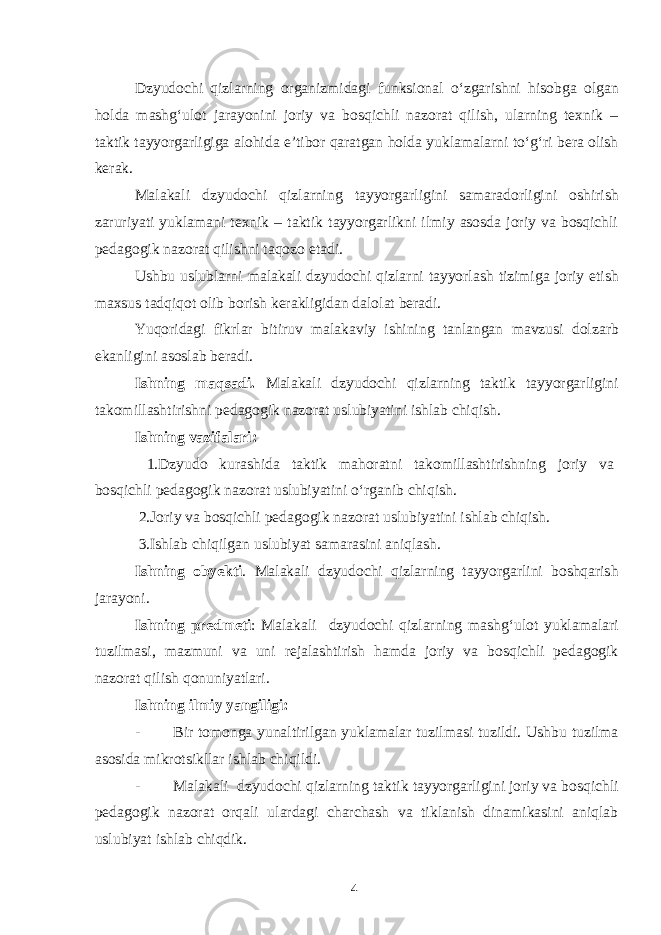 Dzyudochi qizlarning organizmidagi funksional o‘zgarishni hisobga olgan holda mashg‘ulot jarayonini joriy va bosqichli nazorat qilish, ularning texnik – taktik tayyorgarligiga alohida e’tibor qaratgan holda yuklamalarni to‘g‘ri bera olish kerak. Malakali dzyudochi qizlarning tayyorgarligini samaradorligini oshirish zaruriyati yuklamani texnik – taktik tayyorgarlikni ilmiy asosda joriy va bosqichli pedagogik nazorat qilishni taqozo etadi. Ushbu uslublarni malakali dzyudochi qizlarni tayyorlash tizimiga joriy etish maxsus tadqiqot olib borish kerakligidan dalolat beradi. Yuqoridagi fikrlar bitiruv malakaviy ishining tanlangan mavzusi dolzarb ekanligini asoslab beradi. Ishning maqsadi. Malakali dzyudochi qizlarning taktik tayyorgarligini takomillashtirishni pedagogik nazorat uslubiyatini ishlab chiqish. Ishning vazifalari: 1.Dzyudo kurashida taktik mahoratni takomillashtirishning joriy va bosqichli pedagogik nazorat uslubiyatini o‘rganib chiqish. 2.Joriy va bosqichli pedagogik nazorat uslubiyatini ishlab chiqish. 3.Ishlab chiqilgan uslubiyat samarasini aniqlash. Ishning obyekti . Malakali dzyudochi qizlarning tayyorgarlini boshqarish jarayoni. Ishning predmeti : Malakali dzyudochi qizlarning mashg‘ulot yuklamalari tuzilmasi, mazmuni va uni rejalashtirish hamda joriy va bosqichli pedagogik nazorat qilish qonuniyatlari. Ishning ilmiy yangiligi: - Bir tomonga yunaltirilgan yuklamalar tuzilmasi tuzildi. Ushbu tuzilma asosida mikrotsikllar ishlab chiqildi. - Malakali dzyudochi qizlarning taktik tayyorgarligini joriy va bosqichli pedagogik nazorat orqali ulardagi charchash va tiklanish dinamikasini aniqlab uslubiyat ishlab chiqdik. 4 