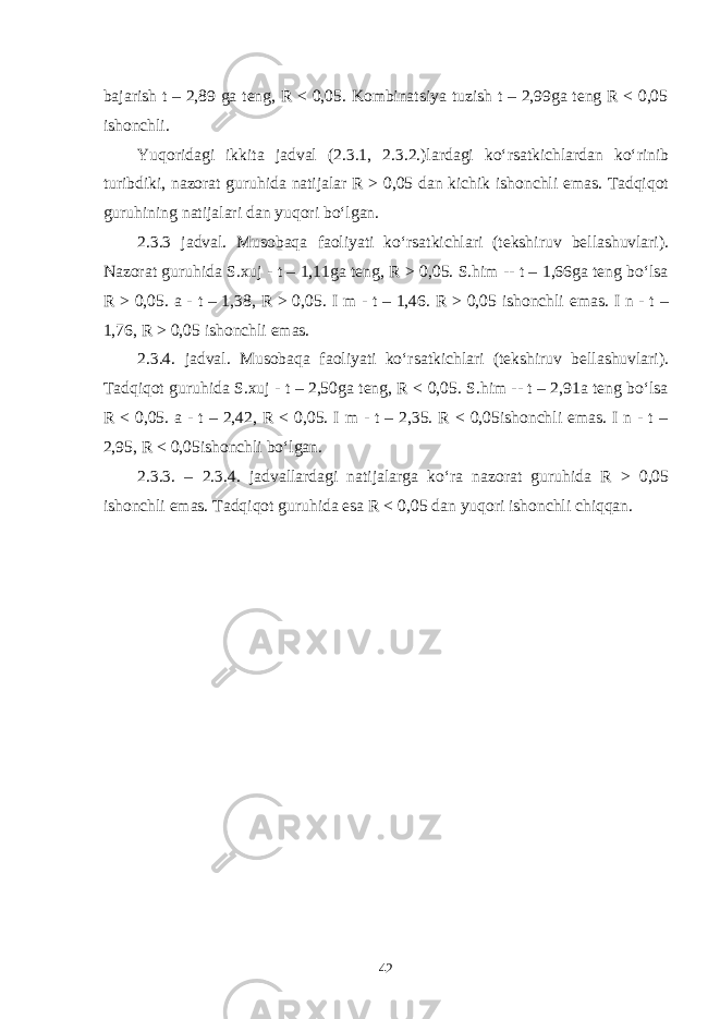 bajarish t – 2,89 ga teng, R < 0,05. Kombinatsiya tuzish t – 2,99ga teng R < 0,05 ishonchli. Yuqoridagi ikkita jadval (2.3.1, 2.3.2.)lardagi ko‘rsatkichlardan ko‘rinib turibdiki, nazorat guruhida natijalar R > 0,05 dan kichik ishonchli emas. Tadqiqot guruhining natijalari dan yuqori bo‘lgan. 2.3.3 jadval. Musobaqa faoliyati ko‘rsatkichlari (tekshiruv bellashuvlari). Nazorat guruhida S.xuj - t – 1,11ga teng, R > 0,05. S.him -- t – 1,66ga teng bo‘lsa R > 0,05. a - t – 1,38, R > 0,05. I m - t – 1,46. R > 0,05 ishonchli emas. I n - t – 1,76, R > 0,05 ishonchli emas. 2.3.4. jadval. Musobaqa faoliyati ko‘rsatkichlari (tekshiruv bellashuvlari). Tadqiqot guruhida S.xuj - t – 2,50ga teng, R < 0,05. S.him -- t – 2,91a teng bo‘lsa R < 0,05. a - t – 2,42, R < 0,05. I m - t – 2,35. R < 0,05ishonchli emas. I n - t – 2,95, R < 0,05ishonchli bo‘lgan. 2. 3 .3. – 2 . 3 .4. jadvallardagi natijalarga ko‘ra nazorat guruhida R > 0,05 ishonchli emas. Tadqiqot guruhida esa R < 0,05 dan yuqori ishonchli chiqqan. 42 