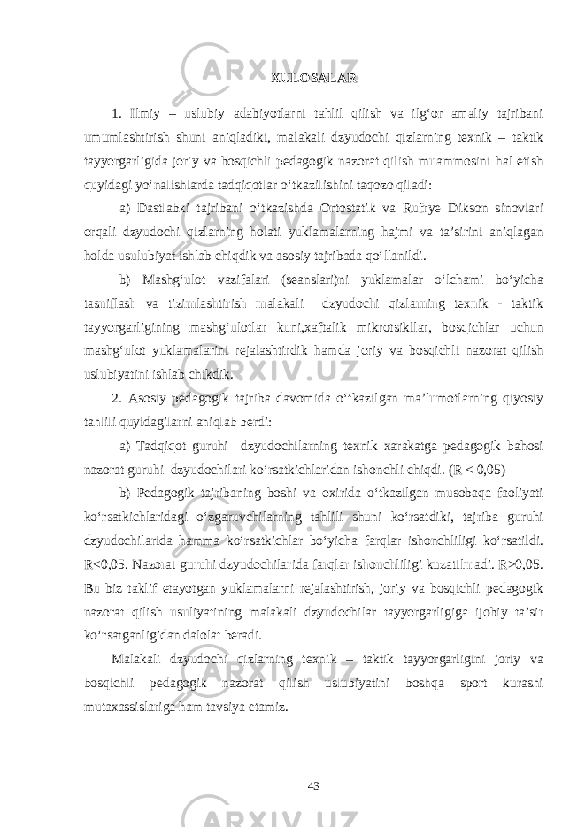 XULOSALAR 1. Ilmiy – uslubiy adabiyotlarni tahlil qilish va ilg‘or amaliy tajribani umumlashtirish shuni aniqladiki, malakali dzyudochi qizlarning texnik – taktik tayyorgarligida joriy va bosqichli pedagogik nazorat qilish muammosini hal etish quyidagi yo‘nalishlarda tadqiqotlar o‘tkazilishini taqozo qiladi: a) Dastlabki tajribani o‘tkazishda Ortostatik va Rufrye Dikson sinovlari orqali dzyudochi qizlarning holati yuklamalarning hajmi va ta’sirini aniqlagan holda usulubiyat ishlab chiqdik va asosiy tajribada qo‘llanildi. b) Mashg‘ulot vazifalari (seanslari)ni yuklamalar o‘lchami bo‘yicha tasniflash va tizimlashtirish malakali dzyudochi qizlarning texnik - taktik tayyorgarligining mashg‘ulotlar kuni,xaftalik mikrotsikllar, bosqichlar uchun mashg‘ulot yuklamalarini rejalashtirdik hamda joriy va bosqichli nazorat qilish uslubiyatini ishlab chikdik. 2. Asosiy pedagogik tajriba davomida o‘tkazilgan ma’lumotlarning qiyosiy tahlili quyidagilarni aniqlab berdi: a) Tadqiqot guruhi dzyudochilarning texnik xarakatga pedagogik bahosi nazorat guruhi dzyudochilari ko‘rsatkichlaridan ishonchli chiqdi. (R < 0,05) b) Pedagogik tajribaning boshi va oxirida o‘tkazilgan musobaqa faoliyati ko‘rsatkichlaridagi o‘zgaruvchilarning tahlili shuni ko‘rsatdiki, tajriba guruhi dzyudochilarida hamma ko‘rsatkichlar bo‘yicha farqlar ishonchliligi ko‘rsatildi. R<0,05. Nazorat guruhi dzyudochilarida farqlar ishonchliligi kuzatilmadi. R>0,05. Bu biz taklif etayotgan yuklamalarni rejalashtirish, joriy va bosqichli pedagogik nazorat qilish usuliyatining malakali dzyudochilar tayyorgarligiga ijobiy ta’sir ko‘rsatganligidan dalolat beradi. Malakali dzyudochi qizlarning texnik – taktik tayyorgarligini joriy va bosqichli pedagogik nazorat qilish uslubiyatini boshqa sport kurashi mutaxassislariga ham tavsiya etamiz. 43 