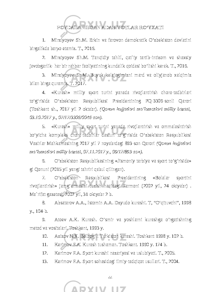 FOYDALANILGAN ADABIYOTLAR RO‘YXATI 1. Mirziyoyev Sh.M. Erkin va farovon demokratik O’zbekiston davlatini birgalikda barpo etamiz. T., 2016. 2. Mirziyoyev Sh.M. Tanqidiy tahlil, qat`iy tartib-intizom va shaxsiy javobgarlik- har bir rahbar faoliyatining kundalik qoidasi bo’lishi kerak. T., 2016. 3. Mirziyoyev Sh.M. Buyuk kelajagimizni mard va oliyjanob xalqimiz bilan birga quramiz. T. 2017. 4. «Kurash» milliy sport turini yanada rivojlantirish chora-tadbirlari to‘g‘risida O‘zbekiston Respublikasi Prezidentining PQ-3306-sonli Qarori (Toshkent sh., 2017 yil 2 oktabr). (Qonun hujjatlari ma’lumotlari milliy bazasi, 03.10.2017 y., 07/17/3306/0046-son) . 5. «Kurash» milliy sport turini yanada rivojlantirish va ommalashtirish bo‘yicha kompleks chora-tadbirlar dasturi to‘g‘risida O‘zbekiston Respublikasi Vazirlar Mahkamasining 2017 yil 7 noyabrdagi 893-son Qarori (Qonun hujjatlari ma’lumotlari milliy bazasi, 07.11.2017 y., 09/17/893-son). 6. O’zbekiston Respublikasi ning «Jismoniy tarbiya va sport to’g’risida» gi Qonuni (2015 yil yangi tahriri qabul qilingan). 7. O’zbekiston Respublikasi Prezidentining «Bolalar sportini rivojlantirish» jamg’armasini tuzish haqidagi Farmoni (2002 yil, 24 oktyabr) . Ma`rifat gazetasi, 2002 yil, 31 oktyabr 2 b. 8. Absatarov A.A., Istomin A.A. Dzyudo kurashi. T, “O‘qituvchi”, 1998 y., 104-b. 9. Atoev A.K. Kurash. O’smir va yoshlarni kurashga o’rgatishning metod va vositalari. Toshkent, 1993 y. 10. Azizov N.X. Belbog’li Turkiston kurashi. Toshkent 1998 y. 102 b. 11. Kerimov F.A. Kurash tushaman. Toshkent. 1990 y. 174 b. 12. Kerimov F.A. Sport kurashi nazariyasi va uslubiyati. T., 2005. 13. Kerimov F.A. Sport so h asida gi ilmiy- tadqiqot usullari. T., 2004. 44 