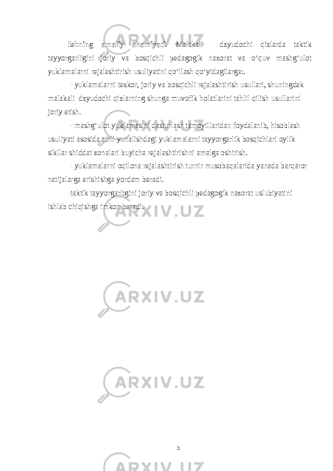 Ishning amaliy ahamiyati. Malakali dzyudochi qizlarda taktik tayyorgarligini joriy va bosqichli pedagogik nazorat va o‘quv mashg‘ulot yuklamalarni rejalashtirish usuliyatini qo‘llash qo‘yidagilarga:. - yuklamalarni tezkor, joriy va bosqichli rejalashtirish usullari, shuningdek malakali dzyudochi qizlarning shunga muvofik holatlarini tahlil qilish usullarini joriy etish. - mashg‘ulot yuklamasini dasturlash tamoyillaridan foydalanib, hisoblash usuliyati asosida turli yunalishdagi yuklamalarni tayyorgarlik bosqichlari oylik sikllar shiddat zonalari buyicha rejalashtirishni amalga oshirish. - yuklamalarni oqilona rejalashtirish turnir musobaqalarida yanada barqaror natijalarga erishishga yordam beradi. -taktik tayyorgarltgini joriy va bosqichli pedagogik nazorat uslubiyatini ishlab chiqishga imkon beradi. 5 