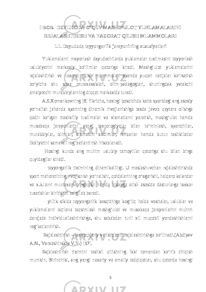 I BOB. DZYUDODA O‘QUV MASHG‘ULOT YUKLAMALARINI REJALASHTIRISH VA NAZORAT QILISH MUAMMOLARI 1.1. Dzyudoda tayyorgarlik jarayonining xususiyatlari Yuklamalarni meyorlash dzyudochilarda yuklamalar tuzilmasini tayyorlash uslubiyatini markaziy bo‘limlar qatoriga kiradi. Mashg‘ulot yuklamalarini rejalashtirish va nazorat qilish muommolari sportda yuqori natijalar ko‘rsatish bo‘yicha shu soxa mutaxassislari, olim-pedagoglari, shuningdek yetakchi amalyotchi-murabbiylarning diqqat markazida turadi. A.S.Xomenkovning [8] fikricha, hozirgi bosqichda katta sportdagi eng asosiy yo‘nalish jahonda sportning dinamik rivojlanishiga tezda javob qaytara olishga qodir bo‘lgan ttashkiliy tuzilmalar va xizmatlarni yaratish, mashg‘ulot hamda musobaqa jarayonlarini yangi texnologiyalar bilan ta’minlash, sportchilar, murabbiylar, olimlar, xizmatchi xodimlar, rahbarlar hamda butun tashkilotlar faoliyatini samarali rag‘batlantirish hisoblanadi. Hozirgi kunda eng muhim uslubiy tamoyillar qatoriga shu bilan birga quyidagilar kiradi. - tayyorgarlik tizimining dinamikaliligi. U moslashuvchan rejalashtirishda sport mahoratining rivojlanish yo‘nalishi, qoidalarining o‘zgarishi, halqaro kalendar va x.k.larni muntazam o‘rganish hamda hisobga olish asosida dasturlarga tezkor tuzatishlar kiritishni belgilab beradi. - yillik siklda tayyorgarlik bosqichiga bog‘liq holda vositalar, uslublar va yuklamalarni oqilona taqsimlash mashg‘ulot va musobaqa jarayonlarini muhim darajada individuallashtirishga, shu sababdan turli xil muqobil yondashishlarni rag‘batlantirish. Rejalashtirish – tezkor, joriy va istiqbolli rejalashtirishga bo‘linadi.(Abdiyev A.N., Verxoshinskiy V.Y.) [12]. Rejalashtirish tizimini tashkil qilishning ikki tomondan ko‘rib chiqish mumkin. Birinchisi, eng yangi nazariy va amaliy tadqiqotlar, shu qatorda hozirgi 6 