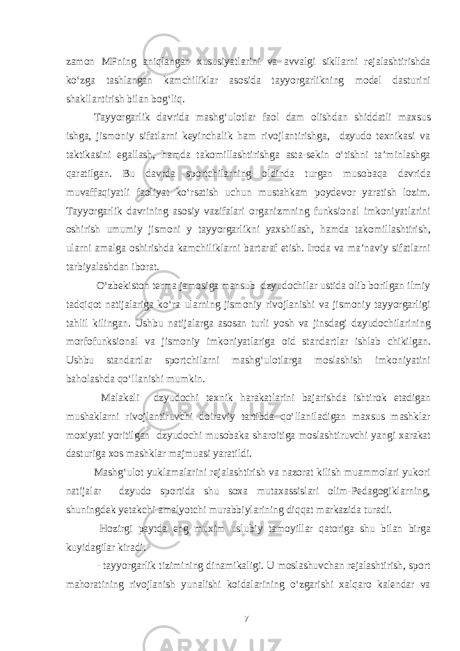 zamon MFning aniqlangan xususiyatlarini va avvalgi sikllarni rejalashtirishda ko‘zga tashlangan kamchiliklar asosida tayyorgarlikning model dasturini shakllantirish bilan bog‘liq. Tayyorgarlik davrida mashg‘ulotlar faol dam olishdan shiddatli maxsus ishga, jismoniy sifatlarni keyinchalik ham rivojlantirishga, dzyudo texnikasi va taktikasini egallash, hamda takomillashtirishga asta-sekin o‘tishni ta’minlashga qaratilgan. Bu davrda sportchilarning oldinda turgan musobaqa davrida muvaffaqiyatli faoliyat ko‘rsatish uchun mustahkam poydevor yaratish lozim. Tayyorgarlik davrining asosiy vazifalari organizmning funksional imkoniyatlarini oshirish umumiy jismoni y tayyorgarlikni yaxshilash, hamda takomillashtirish, ularni amalga oshirishda kamchiliklarni bartaraf etish. Iroda va ma’naviy sifatlarni tarbiyalashdan iborat. O‘zbekiston terma jamosiga mansub dzyudochilar ustida olib borilgan ilmiy tadqiqot natijalariga ko‘ra ularning jismoniy rivojlanishi va jismoniy tayyorgarligi tahlil kilingan. Ushbu natijalarga asosan turli yosh va jinsdagi dzyudochilarining morfofunksional va jismoniy imkoniyatlariga oid standartlar ishlab chikilgan. Ushbu standartlar sportchilarni mashg‘ulotlarga moslashish imkoniyatini baholashda qo‘llanishi mumkin. Malakali dzyudochi texnik harakatlarini bajarishda ishtirok etadigan mushaklarni rivojlantiruvchi doiraviy tartibda qo‘llaniladigan maxsus mashklar moxiyati yoritilgan dzyudochi musobaka sharoitiga moslashtiruvchi yangi xarakat dasturiga xos mashklar majmuasi yaratildi. Mashg‘ulot yuklamalarini rejalashtirish va nazorat kilish muammolari yukori natijalar dzyudo sportida shu soxa mutaxassislari olim-Pedagogiklarning, shuningdek yetakchi amalyotchi murabbiylarining diqqat markazida turadi. Hozirgi paytda eng muxim uslubiy tamoyillar qatoriga shu bilan birga kuyidagilar kiradi. - tayyorgarlik tizimining dinamikaligi. U moslashuvchan rejalashtirish, sport mahoratining rivojlanish yunalishi koidalarining o‘zgarishi xalqaro kalendar va 7 