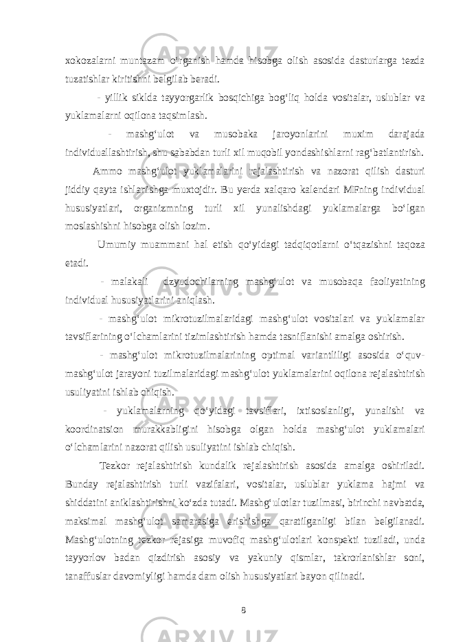 xokozalarni muntazam o‘rganish hamda hisobga olish asosida dasturlarga tezda tuzatishlar kiritishni belgilab beradi. - yillik siklda tayyorgarlik bosqichiga bog‘liq holda vositalar, uslublar va yuklamalarni oqilona taqsimlash. - mashg‘ulot va musobaka jaroyonlarini muxim darajada individuallashtirish, shu sababdan turli xil muqobil yondashishlarni rag‘batlantirish. Ammo mashg‘ulot yuklamalarini rejalashtirish va nazorat qilish dasturi jiddiy qayta ishlanishga muxtojdir. Bu yerda xalqaro kalendari MFning individual hususiyatlari, organizmning turli xil yunalishdagi yuklamalarga bo‘lgan moslashishni hisobga olish lozim. Umumiy muammani hal etish qo‘yidagi tadqiqotlarni o‘tqazishni taqoza etadi. - malakali dzyudochilarning mashg‘ulot va musobaqa faoliyatining individual hususiyatlarini aniqlash. - mashg‘ulot mikrotuzilmalaridagi mashg‘ulot vositalari va yuklamalar tavsiflarining o‘lchamlarini tizimlashtirish hamda tasniflanishi amalga oshirish. - mashg‘ulot mikrotuzilmalarining optimal variantliligi asosida o‘quv- mashg‘ulot jarayoni tuzilmalaridagi mashg‘ulot yuklamalarini oqilona rejalashtirish usuliyatini ishlab chiqish. - yuklamalarning qo‘yidagi tavsiflari, ixtisoslanligi, yunalishi va koordinatsion murakkabligini hisobga olgan holda mashg‘ulot yuklamalari o‘lchamlarini nazorat qilish usuliyatini ishlab chiqish. Tezkor rejalashtirish kundalik rejalashtirish asosida amalga oshiriladi. Bunday rejalashtirish turli vazifalari, vositalar, uslublar yuklama hajmi va shiddatini aniklashtirishni ko‘zda tutadi. Mashg‘ulotlar tuzilmasi, birinchi navbatda, maksimal mashg‘ulot samarasiga erishishga qaratilganligi bilan belgilanadi. Mashg‘ulotning tezkor rejasiga muvofiq mashg‘ulotlari konspekti tuziladi, unda tayyorlov badan qizdirish asosiy va yakuniy qismlar, takrorlanishlar soni, tanaffuslar davomiyligi hamda dam olish hususiyatlari bayon qilinadi. 8 