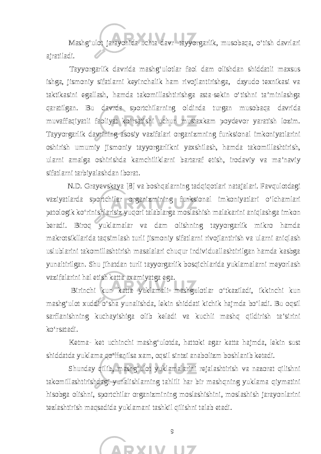  Mashg‘ulot jarayonida uchta davr- tayyorgarlik, musobaqa, o‘tish davrlari ajratiladi. Tayyorgarlik davrida mashg‘ulotlar faol dam olishdan shiddatli maxsus ishga, jismoniy sifatlarni keyinchalik ham rivojlantirishga, dzyudo texnikasi va taktikasini egallash, hamda takomillashtirishga asta-sekin o‘tishni ta’minlashga qaratilgan. Bu davrda sportchilarning oldinda turgan musobaqa davrida muvaffaqiyatli faoliyat ko‘rsatishi uchun mustaxkam poydevor yaratish lozim. Tayyorgarlik davrining asosiy vazifalari organizmning funksional imkoniyatlarini oshirish umumiy jismoniy tayyorgarlikni yaxshilash, hamda takomillashtirish, ularni amalga oshirishda kamchiliklarni bartaraf etish, irodaviy va ma’naviy sifatlarni tarbiyalashdan iborat. N.D. Grayevskaya [8] va boshqalarning tadqiqotlari natajalari. Favqulotdagi vaziyatlarda sportchilar organizmining funksional imkoniyatlari o‘lchamlari patologik ko‘rinishlarisiz yuqori talablarga moslashish malakarini aniqlashga imkon beradi. Biroq yuklamalar va dam olishning tayyorgarlik mikro hamda makrotsikllarida taqsimlash turli jismoniy sifatlarni rivojlantirish va ularni aniqlash uslublarini takomillashtirish masalalari chuqur individuallashtirilgan hamda kasbga yunaltirilgan. Shu jihatdan turli tayyorgarlik bosqichlarida yuklamalarni meyorlash vazifalarini hal etish katta axamiyatga ega. Birinchi kun katta yuklamali mashgulotlar o‘tkaziladi, ikkinchi kun mashg‘ulot xuddi o‘sha yunalishda, lekin shiddati kichik hajmda bo‘ladi. Bu oqsil sarflanishning kuchayishiga olib keladi va kuchli mashq qildirish ta’sirini ko‘rsatadi. Ketma- ket uchinchi mashg‘ulotda, hattoki agar katta hajmda, lekin sust shiddatda yuklama qo‘llanilsa xam, oqsil sintzi anabolizm boshlanib ketadi. Shunday qilib, mashg‘ulot yuklamalarini rejalashtirish va nazorat qilishni takomillashtirishdagi yunalishlarning tahlili har bir mashqning yuklama qiymatini hisobga olishni, sportchilar organizmining moslashishini, moslashish jarayonlarini tezlashtirish maqsadida yuklamani tashkil qilishni talab etadi. 9 