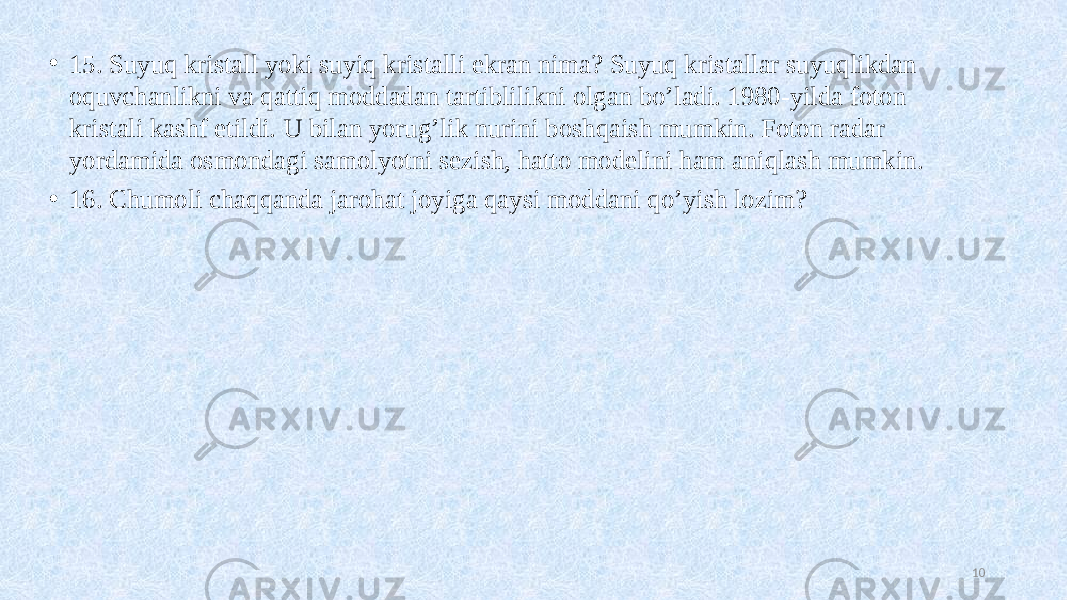 • 15. Suyuq kristall yoki suyiq kristalli ekran nima? Suyuq kristallar suyuqlikdan oquvchanlikni va qattiq moddadan tartiblilikni olgan bo’ladi. 1980-yilda foton kristali kashf etildi. U bilan yorug’lik nurini boshqaish mumkin. Foton radar yordamida osmondagi samolyotni sezish, hatto modelini ham aniqlash mumkin. • 16. Chumoli chaqqanda jarohat joyiga qaysi moddani qo’yish lozim? 10 