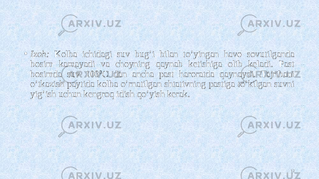 • Izoh: Kolba ichidagi suv bug’i bilan to’yingan havo sovutilganda bosim kamayadi va choyning qaynab ketishiga olib keladi. Past bosimda suv 100 0 C dan ancha past haroratda qaynaydi. Tajribani o’tkazish paytida kolba o’rnatilgan shtativning pastiga to’kilgan suvni yig’ish uchun kengroq idish qo’yish kerak. 12 