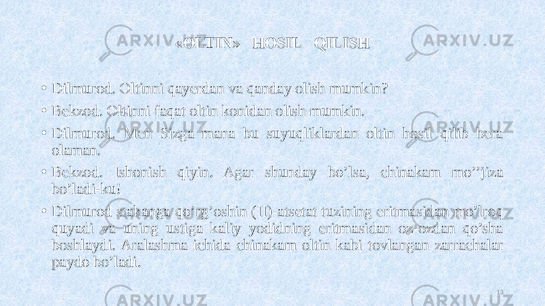 «OLTIN» HOSIL QILISH • Dilmurod. Oltinni qayerdan va qanday olish mumkin? • Bekzod. Oltinni faqat oltin konidan olish mumkin. • Dilmurod. Men Sizga mana bu suyuqliklardan oltin hosil qilib bera olaman. • Bekzod. Ishonish qiyin. Agar shunday bo’lsa, chinakam mo’’jiza bo’ladi-ku! • Dilmurod stakanga qo’rg’oshin (II)-atsetat tuzining eritmasidan mo’lroq quyadi va uning ustiga kaliy yodidning eritmasidan oz-ozdan qo’sha boshlaydi. Aralashma ichida chinakam oltin kabi tovlangan zarrachalar paydo bo’ladi. 13 