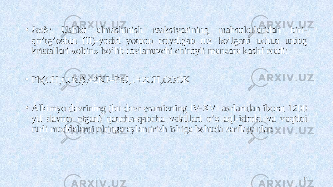 • Izoh: Ushbu almashinish reaksiyasining mahsulotlaridan biri- qo’rg’oshin (II)-yodid yomon eriydigan tuz bo’lgani uchun uning kristallari «oltin» bo’lib tovlanuvchi chiroyli manzara kashf etadi: • Pb(CH 3 COO) 2 +2KJ=PbJ 2 ↓+2CH 3 COOK • Alkimyo davrining (bu davr eramizning IV-XVI asrlaridan iborat 1200 yil davom etgan) qancha-qancha vakillari o’z aql-idroki va vaqtini turli moddalarni oltinga aylantirish ishiga behuda sarflaganlar. 14 