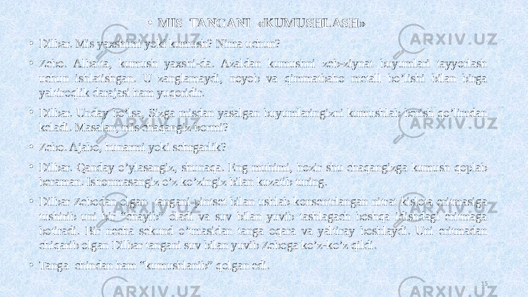 • MIS TANGANI «KUMUSHLASH»   • Dilbar. Mis yaxshimi yoki kumush? Nima uchun? • Zebo. Albatta, kumush yaxshi-da. Azaldan kumushni zeb-ziynat buyumlari tayyorlash uchun ishlatishgan. U zanglamaydi, noyob va qimmatbaho metall bo’lishi bilan birga yaltiroqlik darajasi ham yuqoridir. • Dilbar. Unday bo’lsa, Sizga misdan yasalgan buyumlaringizni kumushlab berish qo’limdan keladi. Masalan, mis chaqangiz bormi? • Zebo. Ajabo, hunarmi yoki sehrgarlik? • Dilbar. Qanday o’ylasangiz, shunaqa. Eng muhimi, hozir shu chaqangizga kumush qoplab beraman. Ishonmasangiz o’z ko’zingiz bilan kuzatib turing. • Dilbar Zebodan olgan tangani pintset bilan ushlab konsentrlangan nitrat kislota eritmasiga tushirib uni bir “chayib” oladi va suv bilan yuvib tashlagach boshqa idishdagi eritmaga botiradi. Bir necha sekund o’tmasidan tanga oqara va yaltiray boshlaydi. Uni eritmadan chiqarib olgan Dilbar tangani suv bilan yuvib Zeboga ko’z-ko’z qildi. • Tanga chindan ham “kumushlanib” qolgan edi. 15 