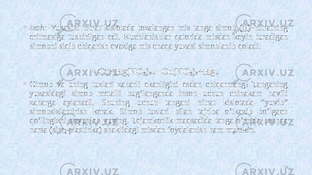 • Izoh: Yuzasini nitrat kislotada tozalangan mis tanga simob (II)–nitratning eritmasiga tushirilgan edi. Kuchlanishlar qatorida misdan keyin turadigan simobni siqib chiqarish evaziga mis chaqa yuzasi simoblanib qoladi: • Cu+Hg(NO 3 ) 2 ↓=Cu(NO 3 ) 2 +Hg↓ • Cimob va uning tuzlari zaharli ekanligini esdan chiqarmang! Tanganing yuzasidagi simob metalli bug’langanda inson uchun chinakam havfli zaharga aylanadi. Shuning uchun tangani nitrat kislotada “yuvib” simobsizlantirish kerak. Simob tuzlari bilan tajriba o’tkazib bo’lgach qo’lingizni sovunlab yuving. Tejamkorlik maqsadida tanga o’rnida boshqa narsa (sim, plastinka) shaklidagi misdan foydalanish ham mumkin. 16 