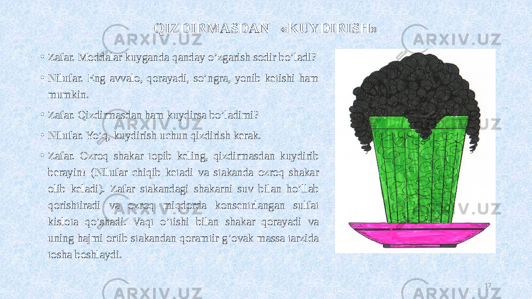 QIZDIRMASDAN «KUYDIRISH» • Zafar. Moddalar kuyganda qanday o’zgarish sodir bo’ladi? • Nilufar. Eng avvalo, qorayadi, so’ngra, yonib ketishi ham mumkin. • Zafar. Qizdirmasdan ham kuydirsa bo’ladimi? • Nilufar. Yo’q, kuydirish uchun qizdirish kerak. • Zafar. Ozroq shakar topib keling, qizdirmasdan kuydirib berayin! (Nilufar chiqib ketadi va stakanda ozroq shakar olib keladi). Zafar stakandagi shakarni suv bilan ho’llab qorishtiradi va ozroq miqdorda konsentrlangan sulfat kislota qo’shadi. Vaqt o’tishi bilan shakar qorayadi va uning hajmi ortib stakandan qoramtir g’ovak massa tarzida tosha boshlaydi. 17 