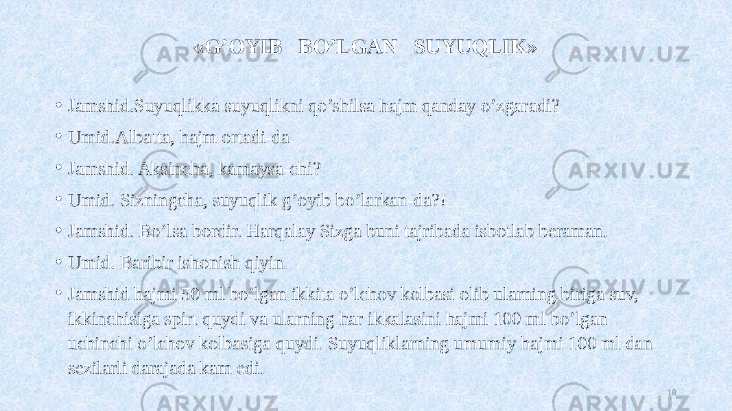 «G’OYIB BO’LGAN SUYUQLIK» • Jamshid.Suyuqlikka suyuqlikni qo’shilsa hajm qanday o’zgaradi? • Umid.Albatta, hajm ortadi-da • Jamshid. Aksincha, kamaysa-chi? • Umid. Sizningcha, suyuqlik g’oyib bo’larkan-da?! • Jamshid. Bo’lsa bordir. Harqalay Sizga buni tajribada isbotlab beraman. • Umid. Baribir ishonish qiyin. • Jamshid hajmi 50 ml bo’lgan ikkita o’lchov kolbasi olib ularning biriga suv, ikkinchisiga spirt quydi va ularning har ikkalasini hajmi 100 ml bo’lgan uchinchi o’lchov kolbasiga quydi. Suyuqliklarning umumiy hajmi 100 ml dan sezilarli darajada kam edi. 18 