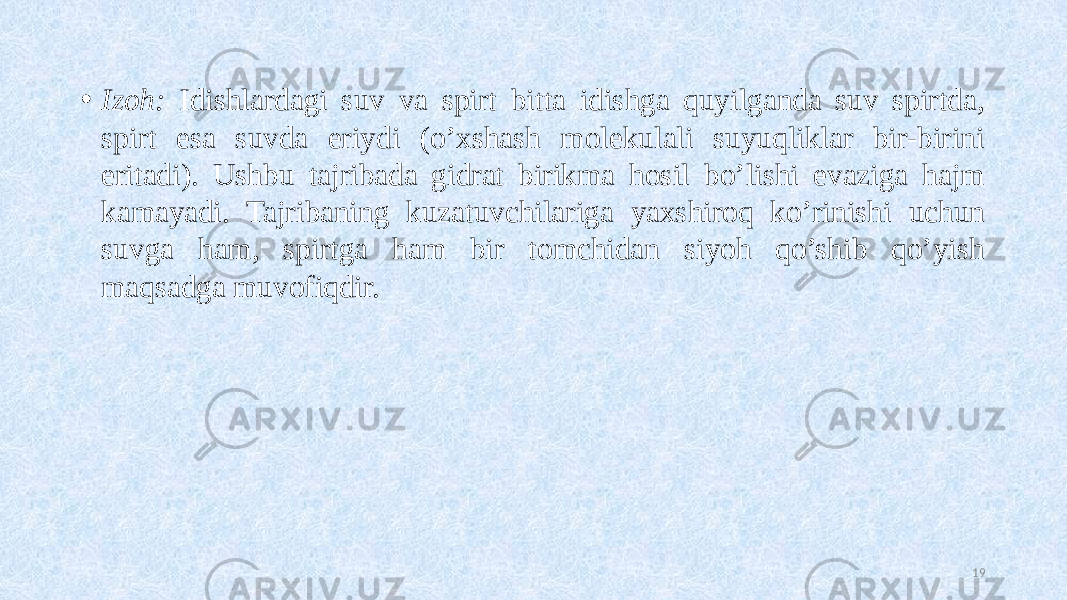 • Izoh: Idishlardagi suv va spirt bitta idishga quyilganda suv spirtda, spirt esa suvda eriydi (o’xshash molekulali suyuqliklar bir-birini eritadi). Ushbu tajribada gidrat birikma hosil bo’lishi evaziga hajm kamayadi. Tajribaning kuzatuvchilariga yaxshiroq ko’rinishi uchun suvga ham, spirtga ham bir tomchidan siyoh qo’shib qo’yish maqsadga muvofiqdir. 19 