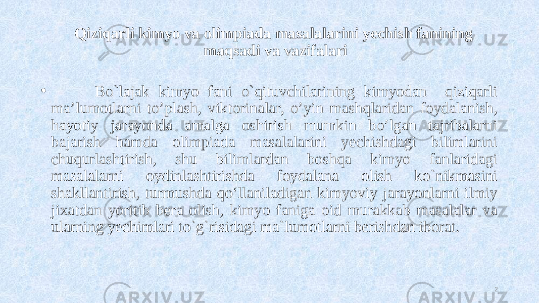 Qiziqarli kimyo va olimpiada masalalarini yechish fanining maqsadi va vazifalari •          Bo`lajak kimyo fani o`qituvchilarining kimyodan qiziqarli ma’lumotlarni to’plash, viktorinalar, o’yin mashqlaridan foydalanish, hayotiy jarayonda amalga oshirish mumkin bo’lgan tajribalarni bajarish hamda olimpiada masalalarini yechishdagi bilimlarini chuqurlashtirish, shu bilimlardan boshqa kimyo fanlaridagi masalalarni oydinlashtirishda foydalana olish ko`nikmasini shakllantirish, turmushda qo‘llaniladigan kimyoviy jarayonlarni ilmiy jixatdan yoritib bera olish, kimyo faniga oid murakkab masalalar va ularning yechimlari to`g`risidagi ma`lumotlarni berishdan iborat. 2 