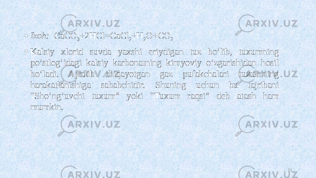 • Izoh: CaCO 3 +2HCl=CaCl 2 +H 2 O+CO 2 • Kalsiy xlorid suvda yaxshi eriydigan tuz bo’lib, tuxumning po’stlog’idagi kalsiy karbonatning kimyoviy o’zgarishidan hosil bo’ladi. Ajralib chiqayotgan gaz pufakchalari tuxumning harakatlanishiga sababchidir. Shuning uchun bu tajribani “Sho’ng’uvchi tuxum” yoki “Tuxum raqsi” deb atash ham mumkin. 21 