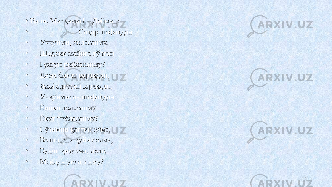 • Вали. Марҳамат! – Дейман: • Саҳар шафақдан • Учқунми, лоласанму, • Шодлик майига тўлган • Гулгун пиёласанму? • Дема фақат варақдан, • Жой олғусен юракдан, • Учқунмисан шафақдан • Ёинки лоласанму • Ёқут пиёласанму? • Сўзимни қаттиқ олма, • Бошингни қуйи солма, • Бунча қизарма, лола, • Мендан уёласанму? 23 