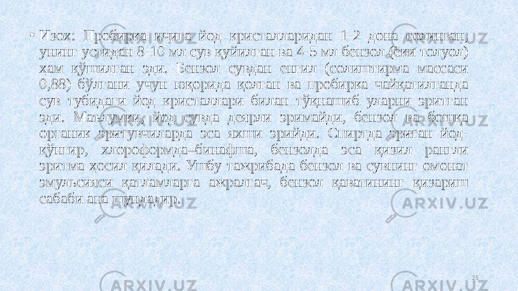 • Изоҳ: Пробирка ичига йод кристалларидан 1-2 дона солинган, унинг устидан 8-10 мл сув қуйилган ва 4-5 мл бензол (ёки толуол) ҳам қўшилган эди. Бензол сувдан енгил (солиштирма массаси 0,88) бўлгани учун юқорида қолган ва пробирка чайқатилганда сув тубидаги йод кристаллари билан тўқнашиб уларни эритган эди. Маълумки, йод сувда деярли эримайди, бензол ва бошқа органик эритувчиларда эса яхши эрийди. Спиртда эриган йод- қўMир, хлороформда–бинафша, бензолда эса қизил рангли эритма ҳосил қилади. Ушбу тажрибада бензол ва сувнинг омонат эмульсияси қатламларга ажралгач, бензол қаватининг қизариш сабаби ана шундадир. 25 