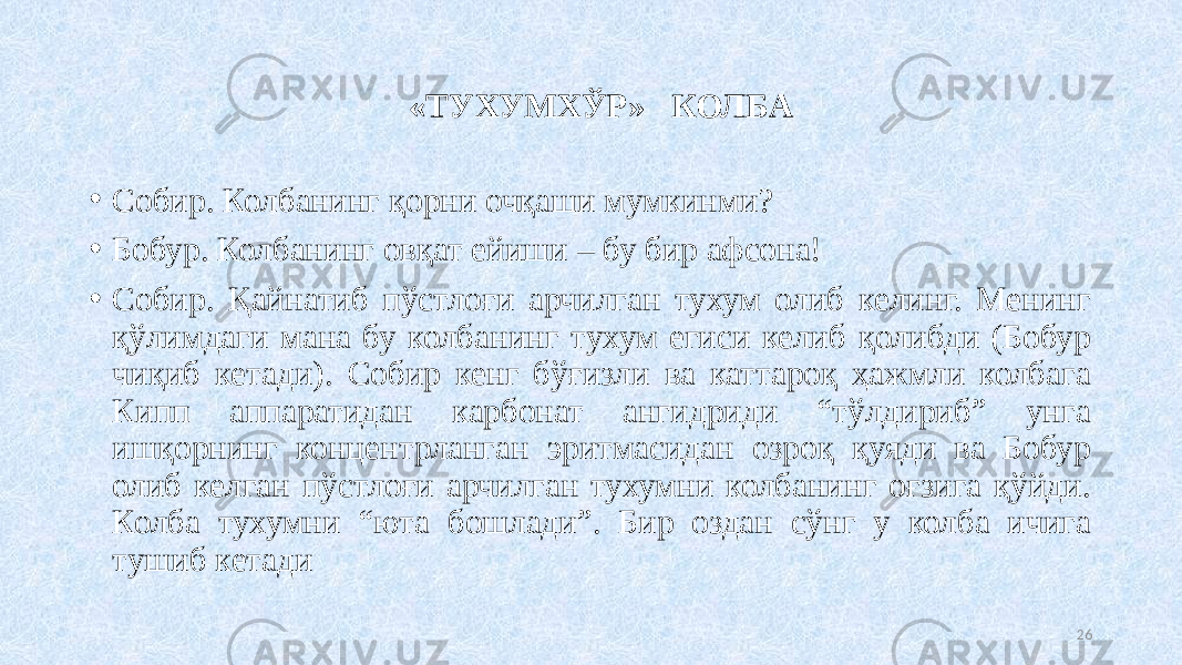  «ТУХУМХЎР» КОЛБА • Собир. Колбанинг қорни очқаши мумкинми? • Бобур. Колбанинг овқат ейиши – бу бир афсона! • Собир. Қайнатиб пўстлоғи арчилган тухум олиб келинг. Менинг қўлимдаги мана бу колбанинг тухум егиси келиб қолибди (Бобур чиқиб кетади). Собир кенг бўғизли ва каттароқ ҳажмли колбага Кипп аппаратидан карбонат ангидриди “тўлдириб” унга ишқорнинг концентрланган эритмасидан озроқ қуяди ва Бобур олиб келган пўстлоғи арчилган тухумни колбанинг оғзига қўйди. Колба тухумни “юта бошлади”. Бир оздан сўнг у колба ичига тушиб кетади 26 